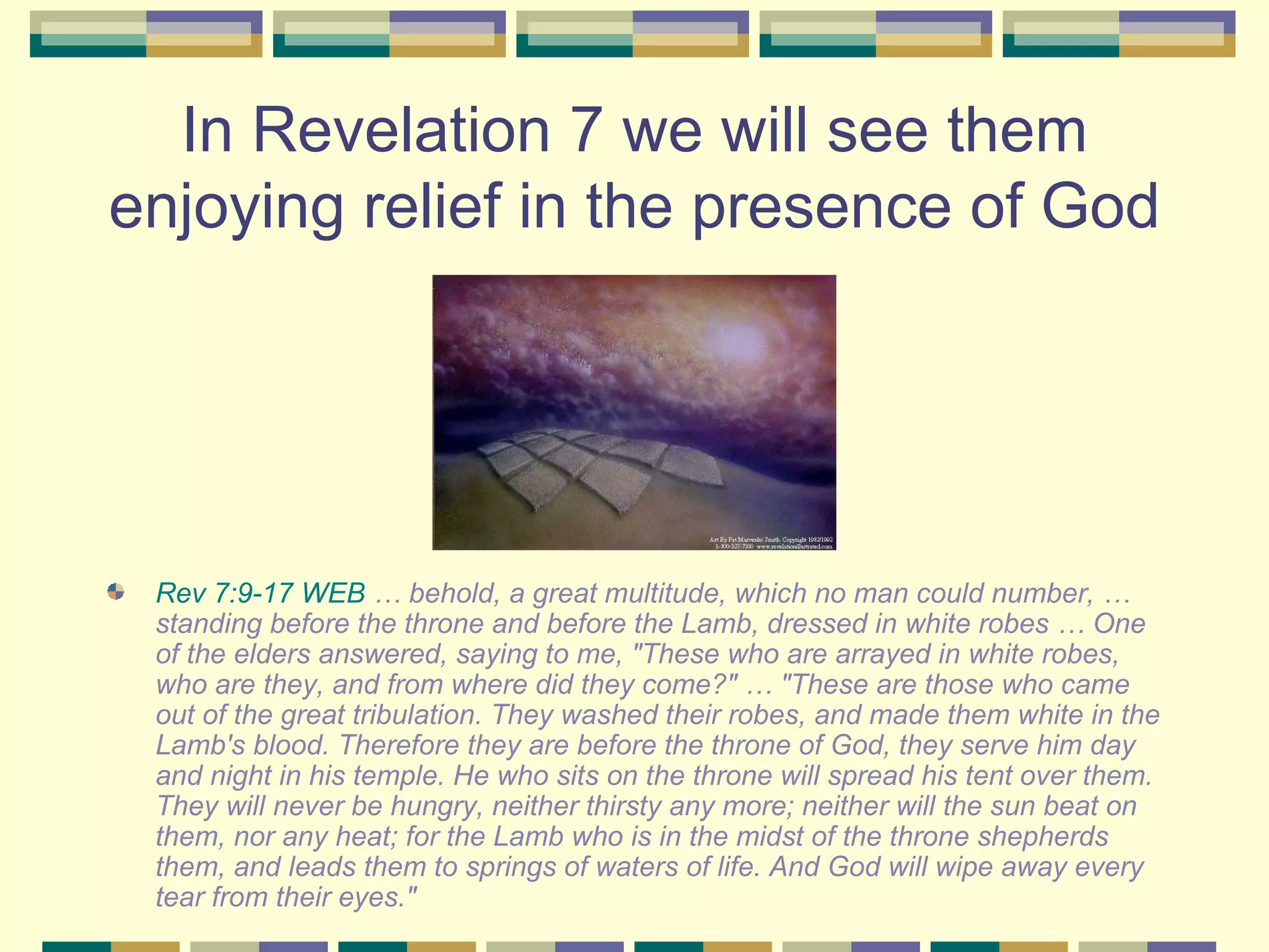 In Revelation 7 we will see them enjoying relief in the presence of God  Rev 7:9-17 WEB  … behold, a great multitude, which no man could number, … standing before the throne and before the Lamb, dressed in white robes … One of the elders answered, saying to me, "These who are arrayed in white robes, who are they, and from where did they come?" … "These are those who came out of the great tribulation. They washed their robes, and made them white in the Lamb's blood. Therefore they are before the throne of God, they serve him day and night in his temple. He who sits on the throne will spread his tent over them. They will never be hungry, neither thirsty any more; neither will the sun beat on them, nor any heat; for the Lamb who is in the midst of the throne shepherds them, and leads them to springs of waters of life. And God will wipe away every tear from their eyes." 