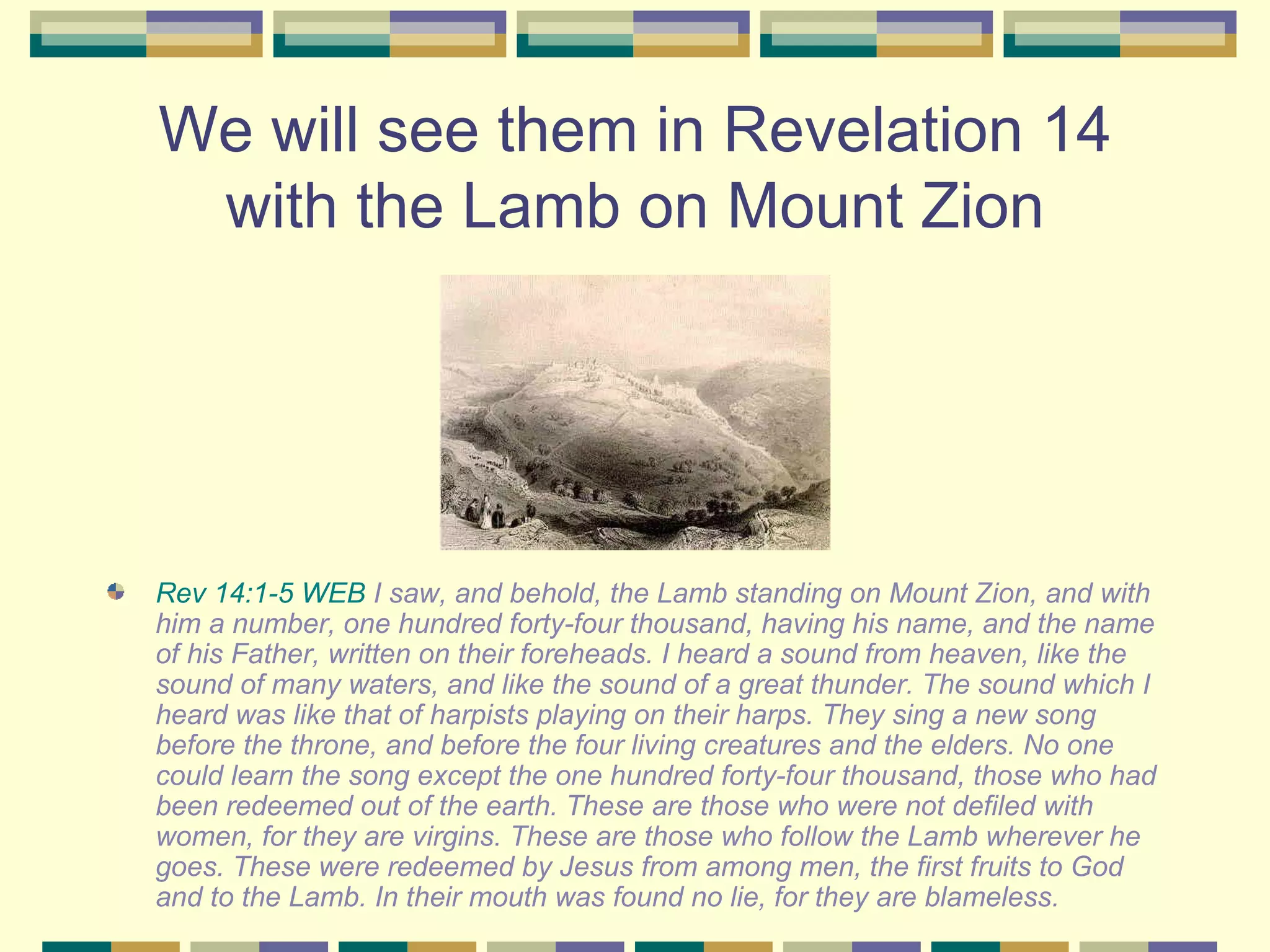 We will see them in Revelation 14 with the Lamb on Mount Zion Rev 14:1-5 WEB  I saw, and behold, the Lamb standing on Mount Zion, and with him a number, one hundred forty-four thousand, having his name, and the name of his Father, written on their foreheads. I heard a sound from heaven, like the sound of many waters, and like the sound of a great thunder. The sound which I heard was like that of harpists playing on their harps. They sing a new song before the throne, and before the four living creatures and the elders. No one could learn the song except the one hundred forty-four thousand, those who had been redeemed out of the earth. These are those who were not defiled with women, for they are virgins. These are those who follow the Lamb wherever he goes. These were redeemed by Jesus from among men, the first fruits to God and to the Lamb. In their mouth was found no lie, for they are blameless. 