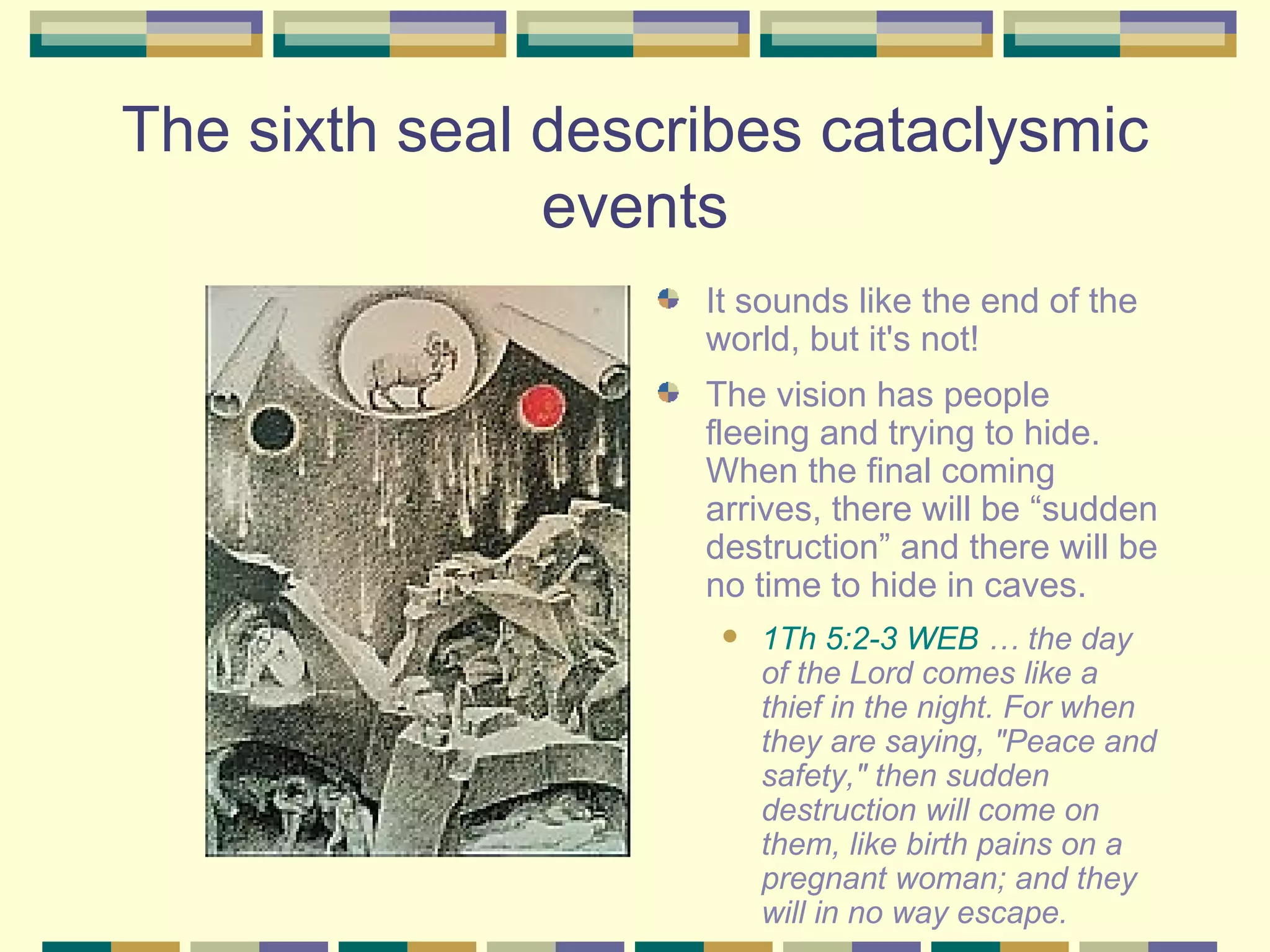 The sixth seal describes cataclysmic events It sounds like the end of the world, but it's not!  The vision has people fleeing and trying to hide.  When the final coming arrives, there will be “sudden destruction” and there will be no time to hide in caves. 1Th 5:2-3 WEB  … the day of the Lord comes like a thief in the night. For when they are saying, "Peace and safety," then sudden destruction will come on them, like birth pains on a pregnant woman; and they will in no way escape. 