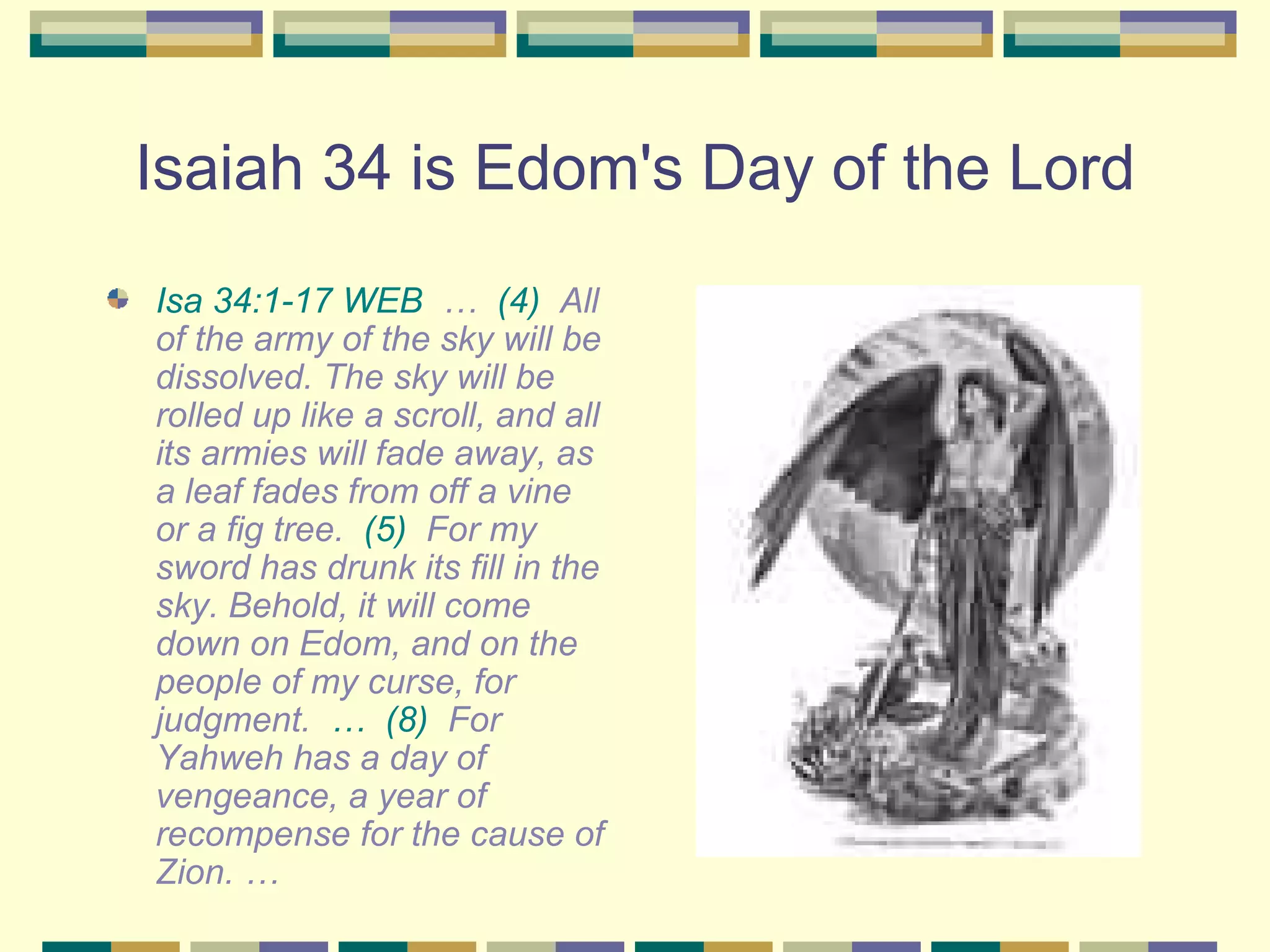 Isaiah 34 is Edom's Day of the Lord Isa 34:1-17 WEB   …  (4)   All of the army of the sky will be dissolved. The sky will be rolled up like a scroll, and all its armies will fade away, as a leaf fades from off a vine or a fig tree.  (5)   For my sword has drunk its fill in the sky. Behold, it will come down on Edom, and on the people of my curse, for judgment.  …   (8)   For Yahweh has a day of vengeance, a year of recompense for the cause of Zion. … 