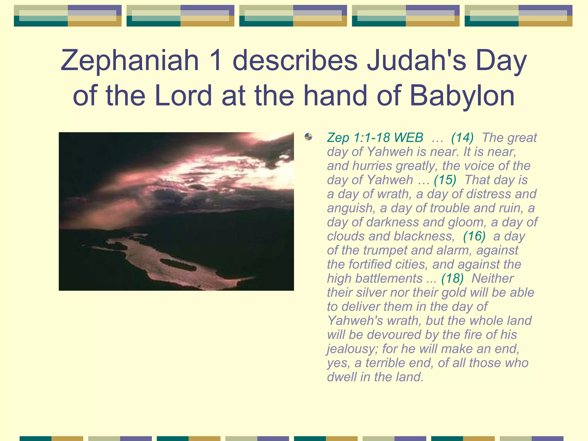 Zephaniah 1 describes Judah's Day of the Lord at the hand of Babylon Zep 1:1-18 WEB  …   (14)  The great day of Yahweh is near. It is near, and hurries greatly, the voice of the day of Yahweh …  (15)  That day is a day of wrath, a day of distress and anguish, a day of trouble and ruin, a day of darkness and gloom, a day of clouds and blackness,   (16)  a day of the trumpet and alarm, against the fortified cities, and against the high battlements ...   (18)  Neither their silver nor their gold will be able to deliver them in the day of Yahweh's wrath, but the whole land will be devoured by the fire of his jealousy; for he will make an end, yes, a terrible end, of all those who dwell in the land.   