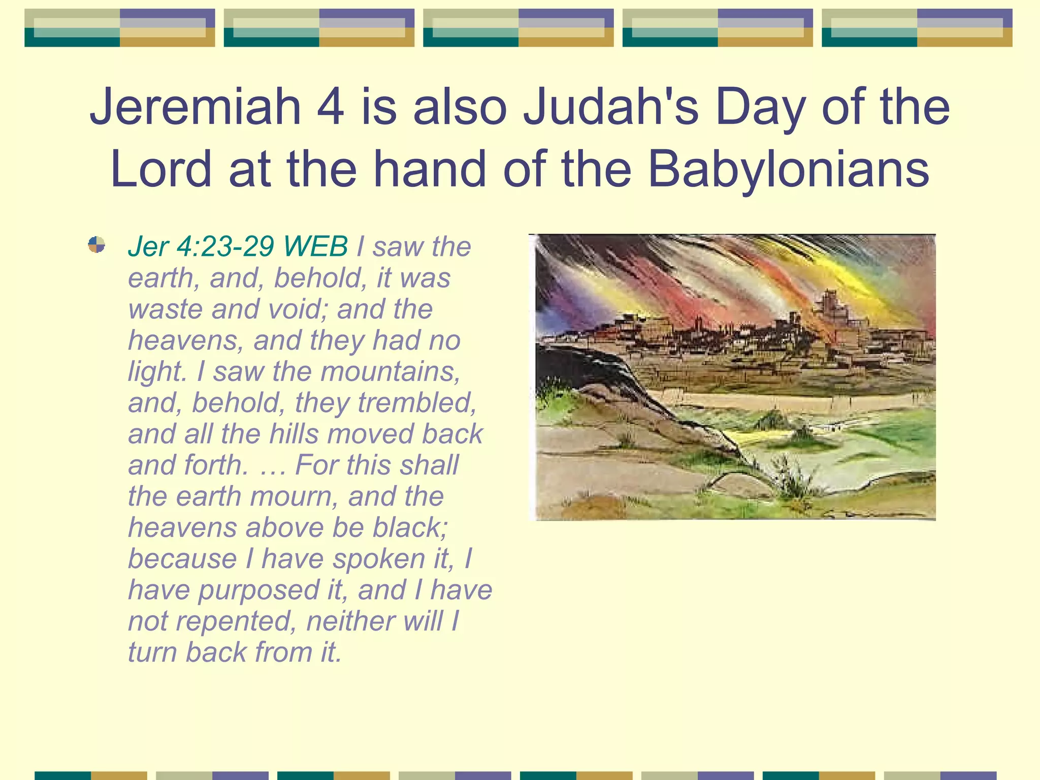 Jeremiah 4 is also Judah's Day of the Lord at the hand of the Babylonians Jer 4:23-29 WEB  I saw the earth, and, behold, it was waste and void; and the heavens, and they had no light. I saw the mountains, and, behold, they trembled, and all the hills moved back and forth. … For this shall the earth mourn, and the heavens above be black; because I have spoken it, I have purposed it, and I have not repented, neither will I turn back from it.  