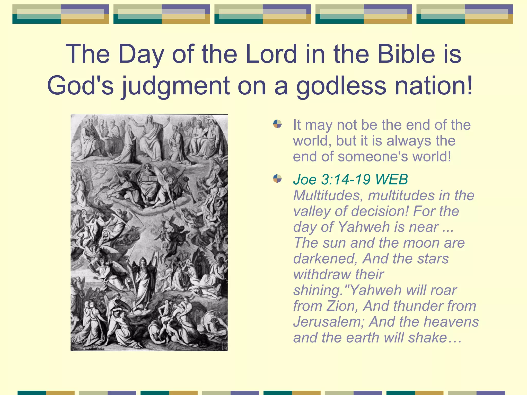 The Day of the Lord in the Bible is God's judgment on a godless nation!  It may not be the end of the world, but it is always the end of someone's world!   Joe 3:14-19 WEB  Multitudes, multitudes in the valley of decision! For the day of Yahweh is near ... The sun and the moon are darkened, And the stars withdraw their shining."Yahweh will roar from Zion, And thunder from Jerusalem; And the heavens and the earth will shake… 