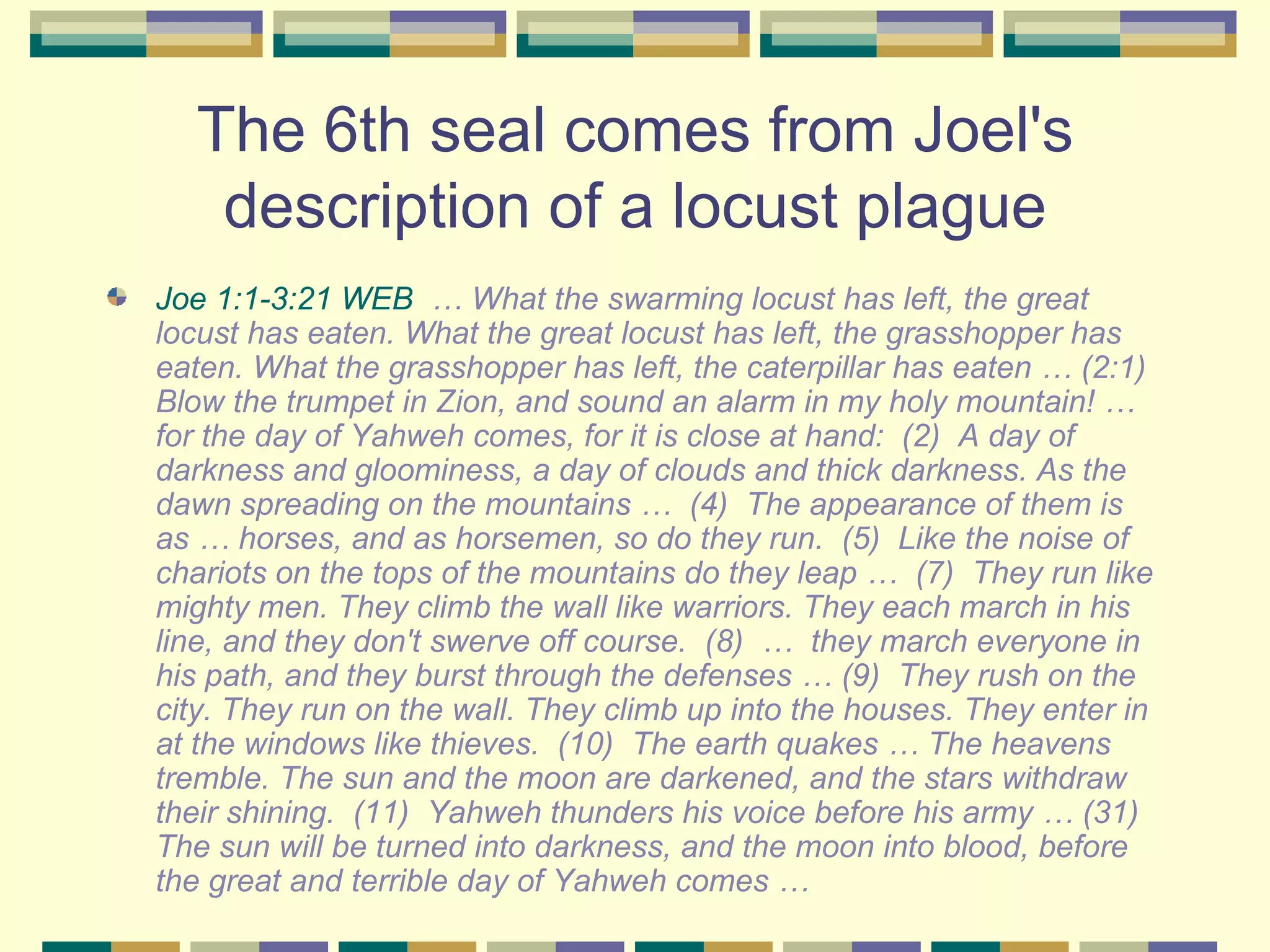 The 6th seal comes from Joel's description of a locust plague Joe 1:1-3:21 WEB   … What the swarming locust has left, the great locust has eaten. What the great locust has left, the grasshopper has eaten. What the grasshopper has left, the caterpillar has eaten … (2:1)  Blow the trumpet in Zion, and sound an alarm in my holy mountain! … for the day of Yahweh comes, for it is close at hand:  (2)  A day of darkness and gloominess, a day of clouds and thick darkness. As the dawn spreading on the mountains …  (4)  The appearance of them is as … horses, and as horsemen, so do they run.  (5)  Like the noise of chariots on the tops of the mountains do they leap …  (7)  They run like mighty men. They climb the wall like warriors. They each march in his line, and they don't swerve off course.  (8)  …  they march everyone in his path, and they burst through the defenses … (9)  They rush on the city. They run on the wall. They climb up into the houses. They enter in at the windows like thieves.  (10)  The earth quakes … The heavens tremble. The sun and the moon are darkened, and the stars withdraw their shining.  (11)  Yahweh thunders his voice before his army … (31)  The sun will be turned into darkness, and the moon into blood, before the great and terrible day of Yahweh comes … 