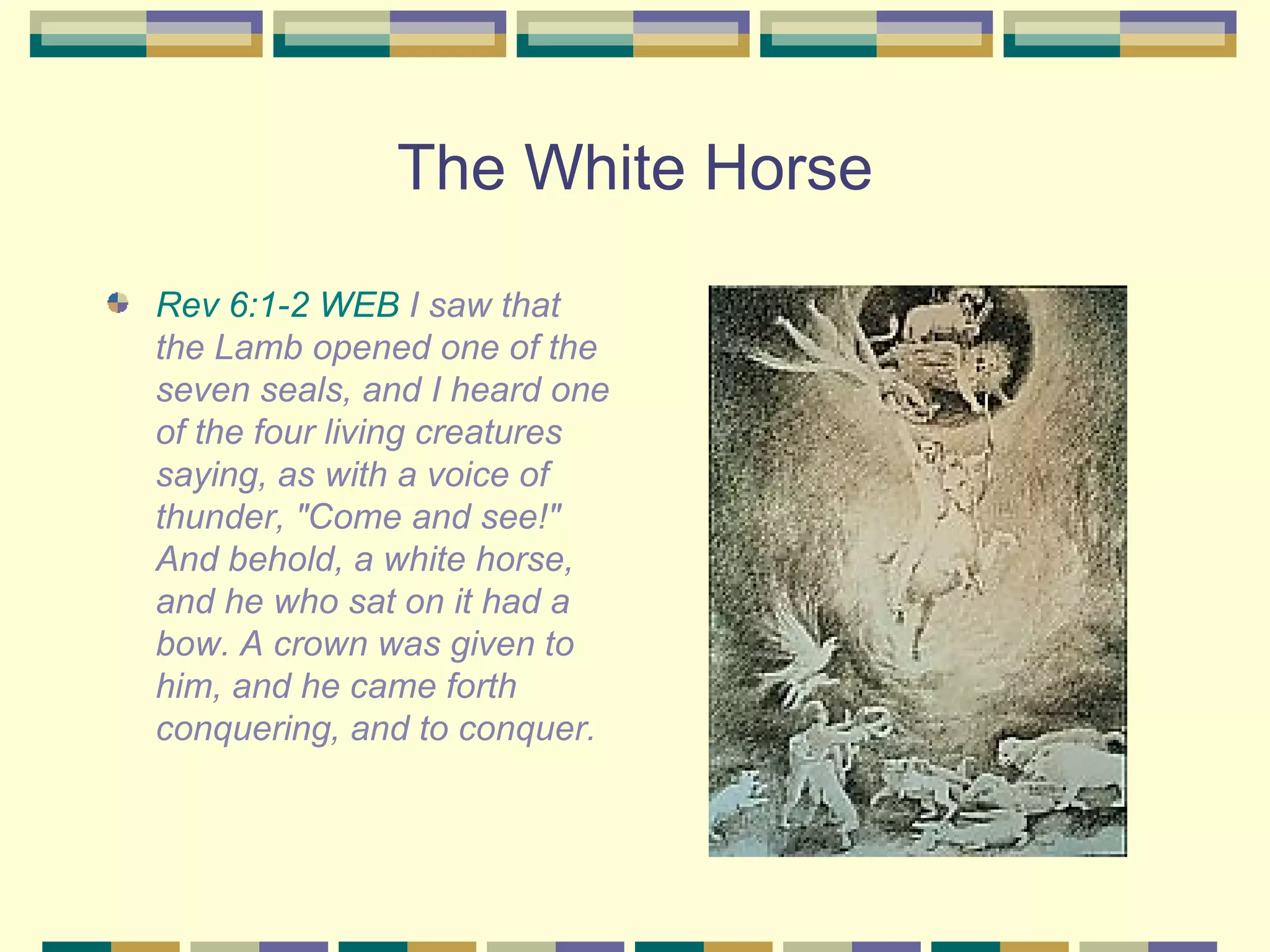 The White Horse Rev 6:1-2 WEB  I saw that the Lamb opened one of the seven seals, and I heard one of the four living creatures saying, as with a voice of thunder, "Come and see!" And behold, a white horse, and he who sat on it had a bow. A crown was given to him, and he came forth conquering, and to conquer.  