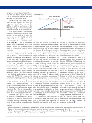 13marzo 2016
con patrimonio; 2) los activos se finan-
cian 50% con deuda al 0% de interés;
y 3) los activos se financian 50% con
deuda al 10% de interés anual.
Para el primer caso, dado que no
hay intereses, después del pago de
impuestos la utilidad neta es de
$300 y el total de patrimonio es de
$4,000; por lo que el rendimiento de la
inversión propia es de 300/4,000 = 7.5%.
En el segundo caso tampoco hay
intereses, por lo que la utilidad neta
también es de $300, y el total del
patrimonio es de $2,000 (el 50%
del total de los activos). Para este caso,
el rendimiento de la inversión propia
es de 300/2,000 = 15%. Es importante
destacar que el rendimiento se duplica
porque existe un apalancamiento
sobre el rendimiento, más no sobre
la utilidad.
En el tercer escenario los intereses
ascienden a $200, por ende, la utilidad
neta es de $180 y el rendimiento de la
inversión propia es de 180/2,000 = 9%.
En este caso hubo un apalancamiento
tanto de la utilidad como del rendimiento.
De los ejemplos anteriores
podemos concluir muy a priori que, a
mayor endeudamiento, entonces
mayor utilidad y, por tanto, mayor
rendimiento. Pareciera ser que nuestro
beneficio máximo lo alcanzaríamos
a un nivel de endeudamiento sobre
activos de 99.99%. Sin embargo, la
tendencia real de las personas y de las
empresas es casi siempre a
la de disminuir lo más que se
pueda el endeudamiento. A
nadie le gusta estar endeudado porque
las deudas son una fuente de riesgo
financiero. Por ello, el sobreendeu-
damiento es un concepto que causa
terror en los financieros y economistas.
Entonces, ¿será que la ciencia de
las finanzas corporativas está equi-
vocada? En lo absoluto. La razón por
la que las personas y empresas prefe-
rimos el bajo nivel de endeudamiento
se llama en finanzas los ‘costos de
insolvencia financiera’, en otras palabras,
la incapacidad de pagar la deuda (en
macroeconomía esto se llama Riesgo
de Default). El endeudamiento tiene
un efecto directo en los flujos de efec-
tivo: a mayor deuda, mayor serán los
pagos de amortización de capital y de
pago de intereses, en detrimento de
los flujos de efectivo producidos en
actividades de operación y de inversión,
e incluso pudiendo afectar el flujo de
pagos de dividendos a accionistas.
A un nivel de 99.99% de endeuda-
miento, prácticamente todos los flujos
de efectivo entrantes que produzca la
empresa, deberán ser destinados al
pago de la deuda. El sobreendeuda-
miento tiene un efecto nocivo sobre el
valor de la empresa: al no poder cumplir
la empresa con sus obligaciones con el
fisco, los trabajadores, los acreedores
y los propios accionistas, simplemente
el valor de la empresa se destruye. Por
ello, el principal objetivo de establecer
una apropiada combinación de finan-
ciamiento entre deudas contratadas
y patrimonio, es la maximización del
valor de la empresa.
La combinación ideal entre deuda
y patrimonio debe ser aquella en la
cual la empresa logra maximizar el
beneficio del escudo fiscal, pero sin
incurrir en un riesgo de insolvencia.
Por ende, al maximizarse el escudo
fiscal sin exagerar los flujos de pagos
de capital e intereses, se maximizan los
flujos de efectivo y se minimiza el costo
de capital, obteniéndose así el mayor
valor posible para una empresa, tal
como se aprecia en el gráfico.
A esta combinación ideal se la
llama en finanzas Estructura Óptima de
Capital (EOC). La EOC es única para
cada empresa cuanto depende del
costo de capital del financiamiento.
En el caso del financiamiento
externo, el costo de capital está dado
por la tasa de interés, el cual produce
intereses y, por tanto, escudo fiscal. En
consecuencia, la EOC depende de
la tasa de interés del financiamiento
externo, sea vía créditos bancarios,
emisión de obligaciones u otros tipos
de endeudamiento con una tasa de
interés mayor al 0%. En el caso
del financiamiento propio, el
costo de capital depende del tipo de
empresa o del sector o industria a la que
pertenezca, y dependerá también si los
accionistas tienen sus inversiones
apropiadamente diversificadas o si
por el contrario, tienen una única
inversión en una única empresa, como
sucede en la gran mayoría de
empresas familiares.
Fuentes:
•	Vélez Pareja, Ignacio; Mejía Peláez, Felipe y Kolari, James: “El Juego de la Gallina Ciega: Buscando la Estructura Óptima de
Capital”. Paper disponible en Social Science Research Network: http://ssrn.com/abstract=2214703
•	Vélez Pareja, Ignacio: “El Juego de la Gallina Ciega: Buscando la Estructura Óptima de Capital”. Conferencia disponible en
Youtube: https://www.youtube.com/watch?v=kbrh5D0eV9c
 