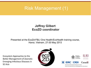 Risk Management (1)
Jeffrey Gilbert
EcoZD coordinator
Presented at the EcoZd-FBLI One Health/EcoHealth training course,
Hanoi, Vietnam, 27-30 May 2013
Ecosystem Approaches to the
Better Management of Zoonotic
Emerging Infectious Diseases in
SE Asia
 