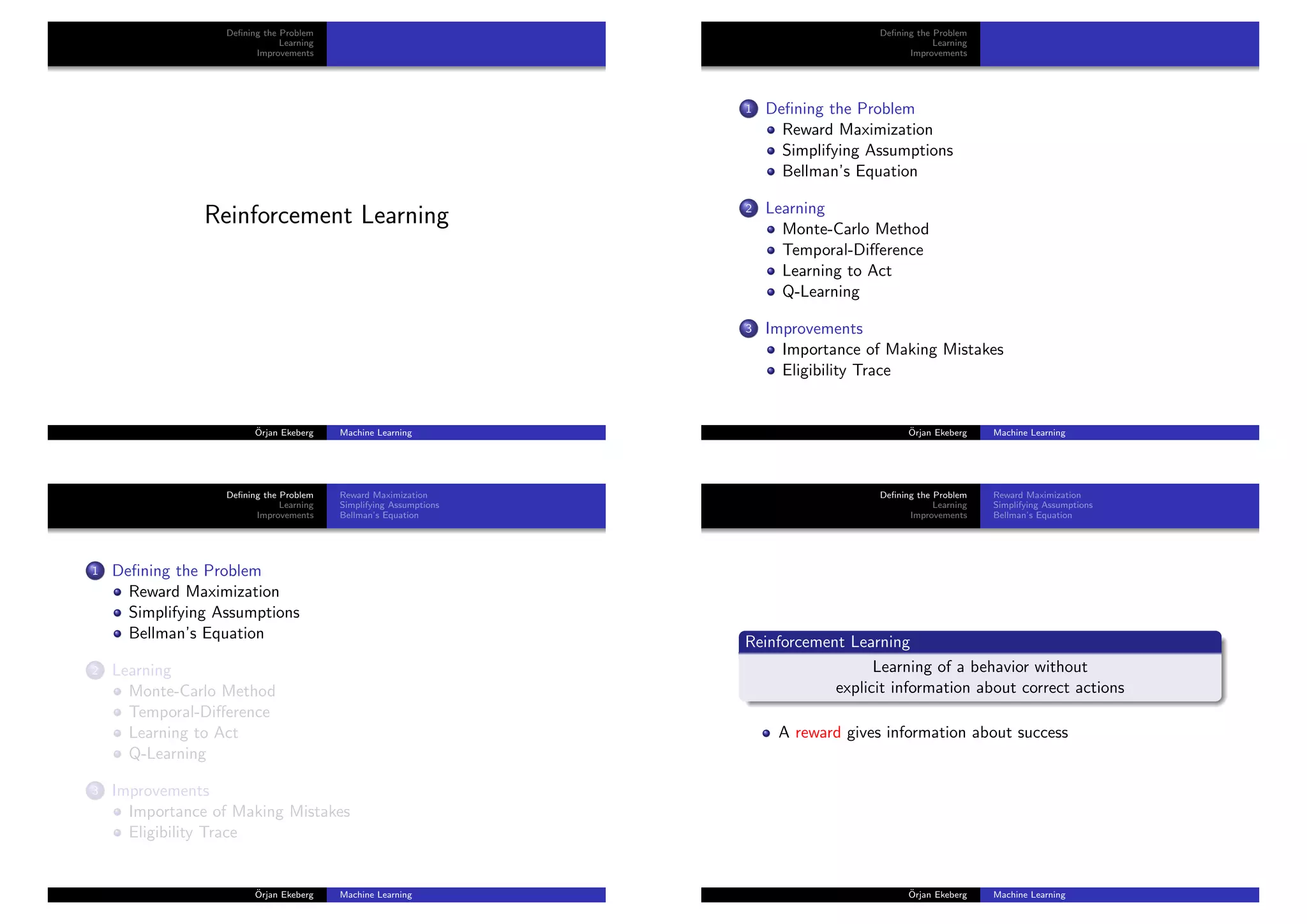 Deﬁning the Problem
Learning
Improvements
Reinforcement Learning
¨Orjan Ekeberg Machine Learning
Deﬁning the Problem
Learning
Improvements
1 Deﬁning the Problem
Reward Maximization
Simplifying Assumptions
Bellman’s Equation
2 Learning
Monte-Carlo Method
Temporal-Diﬀerence
Learning to Act
Q-Learning
3 Improvements
Importance of Making Mistakes
Eligibility Trace
¨Orjan Ekeberg Machine Learning
Deﬁning the Problem
Learning
Improvements
Reward Maximization
Simplifying Assumptions
Bellman’s Equation
1 Deﬁning the Problem
Reward Maximization
Simplifying Assumptions
Bellman’s Equation
2 Learning
Monte-Carlo Method
Temporal-Diﬀerence
Learning to Act
Q-Learning
3 Improvements
Importance of Making Mistakes
Eligibility Trace
¨Orjan Ekeberg Machine Learning
Deﬁning the Problem
Learning
Improvements
Reward Maximization
Simplifying Assumptions
Bellman’s Equation
Reinforcement Learning
Learning of a behavior without
explicit information about correct actions
A reward gives information about success
¨Orjan Ekeberg Machine Learning
 