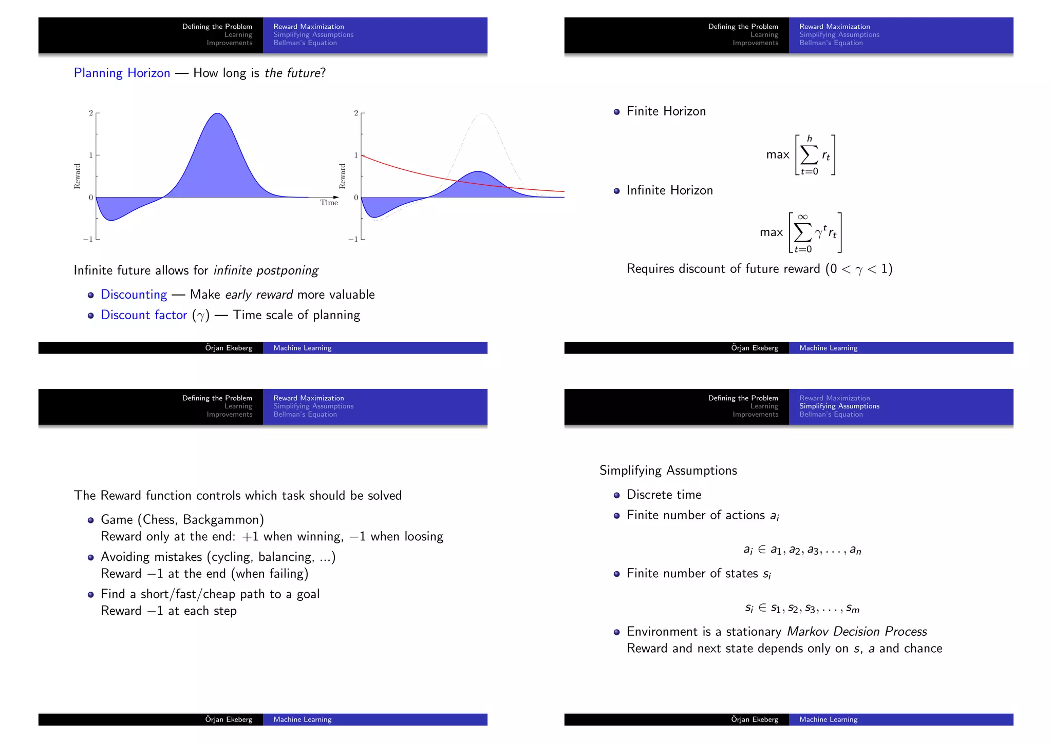 Deﬁning the Problem
Learning
Improvements
Reward Maximization
Simplifying Assumptions
Bellman’s Equation
Planning Horizon — How long is the future?
−1
0
1
2
Reward
Time
−1
0
1
2
Reward
Time
Inﬁnite future allows for inﬁnite postponing
Discounting — Make early reward more valuable
Discount factor (γ) — Time scale of planning
¨Orjan Ekeberg Machine Learning
Deﬁning the Problem
Learning
Improvements
Reward Maximization
Simplifying Assumptions
Bellman’s Equation
Finite Horizon
max
h
t=0
rt
Inﬁnite Horizon
max
∞
t=0
γt
rt
Requires discount of future reward (0 < γ < 1)
¨Orjan Ekeberg Machine Learning
Deﬁning the Problem
Learning
Improvements
Reward Maximization
Simplifying Assumptions
Bellman’s Equation
The Reward function controls which task should be solved
Game (Chess, Backgammon)
Reward only at the end: +1 when winning, −1 when loosing
Avoiding mistakes (cycling, balancing, ...)
Reward −1 at the end (when failing)
Find a short/fast/cheap path to a goal
Reward −1 at each step
¨Orjan Ekeberg Machine Learning
Deﬁning the Problem
Learning
Improvements
Reward Maximization
Simplifying Assumptions
Bellman’s Equation
Simplifying Assumptions
Discrete time
Finite number of actions ai
ai ∈ a1, a2, a3, . . . , an
Finite number of states si
si ∈ s1, s2, s3, . . . , sm
Environment is a stationary Markov Decision Process
Reward and next state depends only on s, a and chance
¨Orjan Ekeberg Machine Learning
 