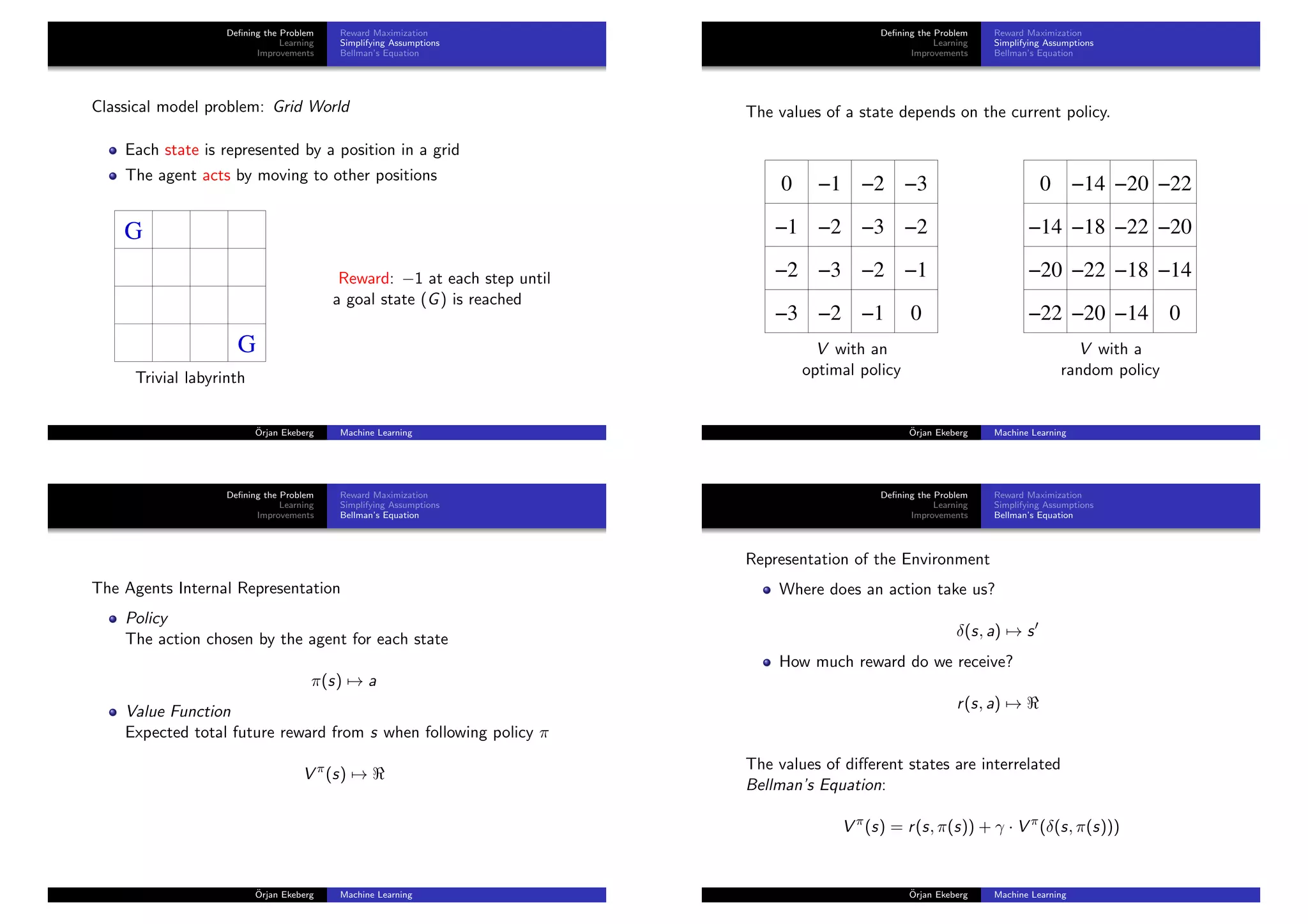 Deﬁning the Problem
Learning
Improvements
Reward Maximization
Simplifying Assumptions
Bellman’s Equation
Classical model problem: Grid World
Each state is represented by a position in a grid
The agent acts by moving to other positions
G
G
Trivial labyrinth
Reward: −1 at each step until
a goal state (G) is reached
¨Orjan Ekeberg Machine Learning
Deﬁning the Problem
Learning
Improvements
Reward Maximization
Simplifying Assumptions
Bellman’s Equation
The values of a state depends on the current policy.
0
0
−1 −2 −3
−1 −2 −3 −2
−2 −3 −2 −1
−3 −2 −1
V with an
optimal policy
−14
−14
−14
−140 −20 −22
−18 −22 −20
0
−18−22
−22 −20
−20
V with a
random policy
¨Orjan Ekeberg Machine Learning
Deﬁning the Problem
Learning
Improvements
Reward Maximization
Simplifying Assumptions
Bellman’s Equation
The Agents Internal Representation
Policy
The action chosen by the agent for each state
π(s) → a
Value Function
Expected total future reward from s when following policy π
V π
(s) →
¨Orjan Ekeberg Machine Learning
Deﬁning the Problem
Learning
Improvements
Reward Maximization
Simplifying Assumptions
Bellman’s Equation
Representation of the Environment
Where does an action take us?
δ(s, a) → s
How much reward do we receive?
r(s, a) →
The values of diﬀerent states are interrelated
Bellman’s Equation:
V π
(s) = r(s, π(s)) + γ · V π
(δ(s, π(s)))
¨Orjan Ekeberg Machine Learning
 