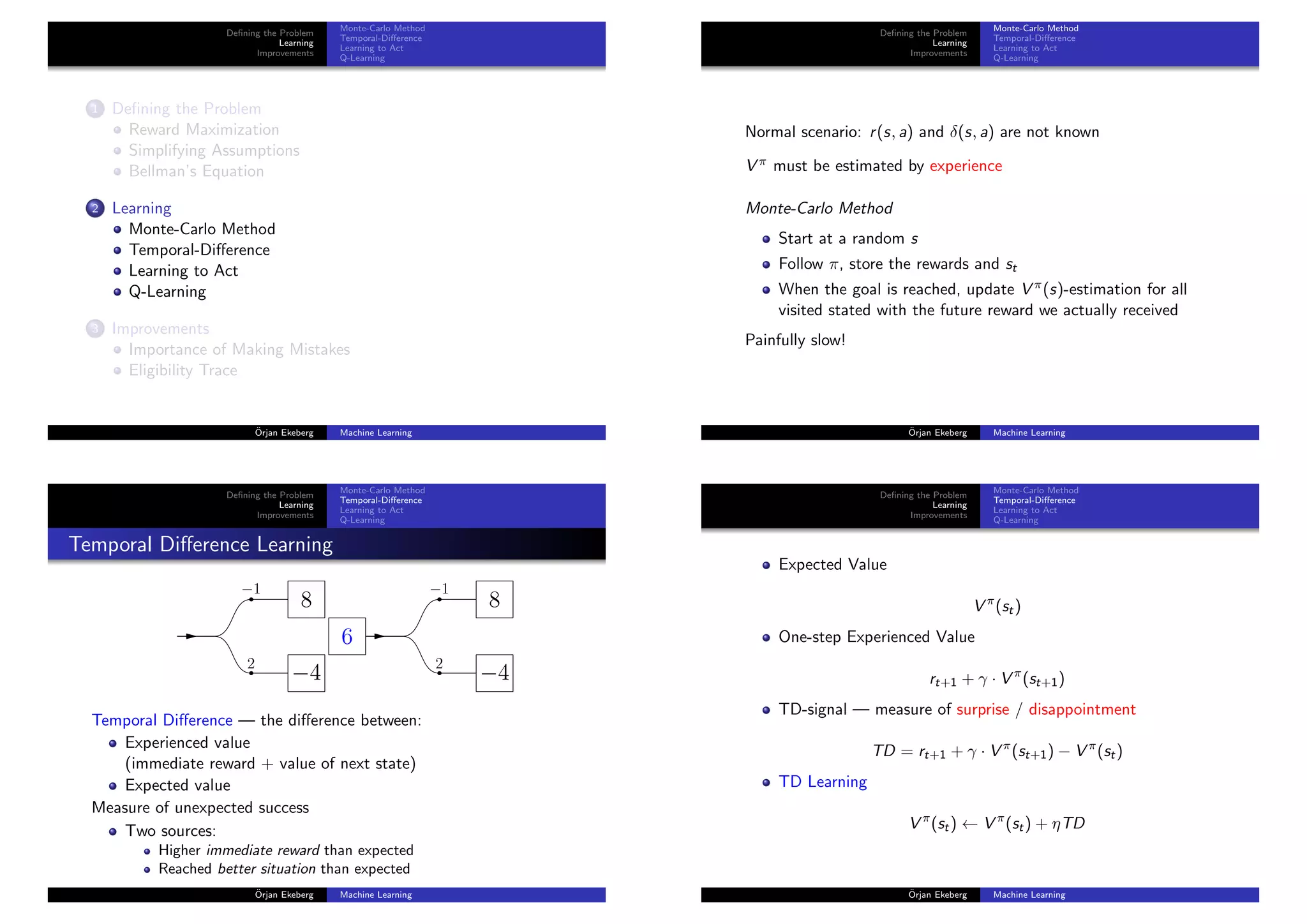 Deﬁning the Problem
Learning
Improvements
Monte-Carlo Method
Temporal-Diﬀerence
Learning to Act
Q-Learning
1 Deﬁning the Problem
Reward Maximization
Simplifying Assumptions
Bellman’s Equation
2 Learning
Monte-Carlo Method
Temporal-Diﬀerence
Learning to Act
Q-Learning
3 Improvements
Importance of Making Mistakes
Eligibility Trace
¨Orjan Ekeberg Machine Learning
Deﬁning the Problem
Learning
Improvements
Monte-Carlo Method
Temporal-Diﬀerence
Learning to Act
Q-Learning
Normal scenario: r(s, a) and δ(s, a) are not known
V π must be estimated by experience
Monte-Carlo Method
Start at a random s
Follow π, store the rewards and st
When the goal is reached, update V π(s)-estimation for all
visited stated with the future reward we actually received
Painfully slow!
¨Orjan Ekeberg Machine Learning
Deﬁning the Problem
Learning
Improvements
Monte-Carlo Method
Temporal-Diﬀerence
Learning to Act
Q-Learning
Temporal Diﬀerence Learning
−1
2
8
−4
−1
2
8
−4
6
Temporal Diﬀerence — the diﬀerence between:
Experienced value
(immediate reward + value of next state)
Expected value
Measure of unexpected success
Two sources:
Higher immediate reward than expected
Reached better situation than expected
¨Orjan Ekeberg Machine Learning
Deﬁning the Problem
Learning
Improvements
Monte-Carlo Method
Temporal-Diﬀerence
Learning to Act
Q-Learning
Expected Value
V π
(st)
One-step Experienced Value
rt+1 + γ · V π
(st+1)
TD-signal — measure of surprise / disappointment
TD = rt+1 + γ · V π
(st+1) − V π
(st)
TD Learning
V π
(st) ← V π
(st) + ηTD
¨Orjan Ekeberg Machine Learning
 