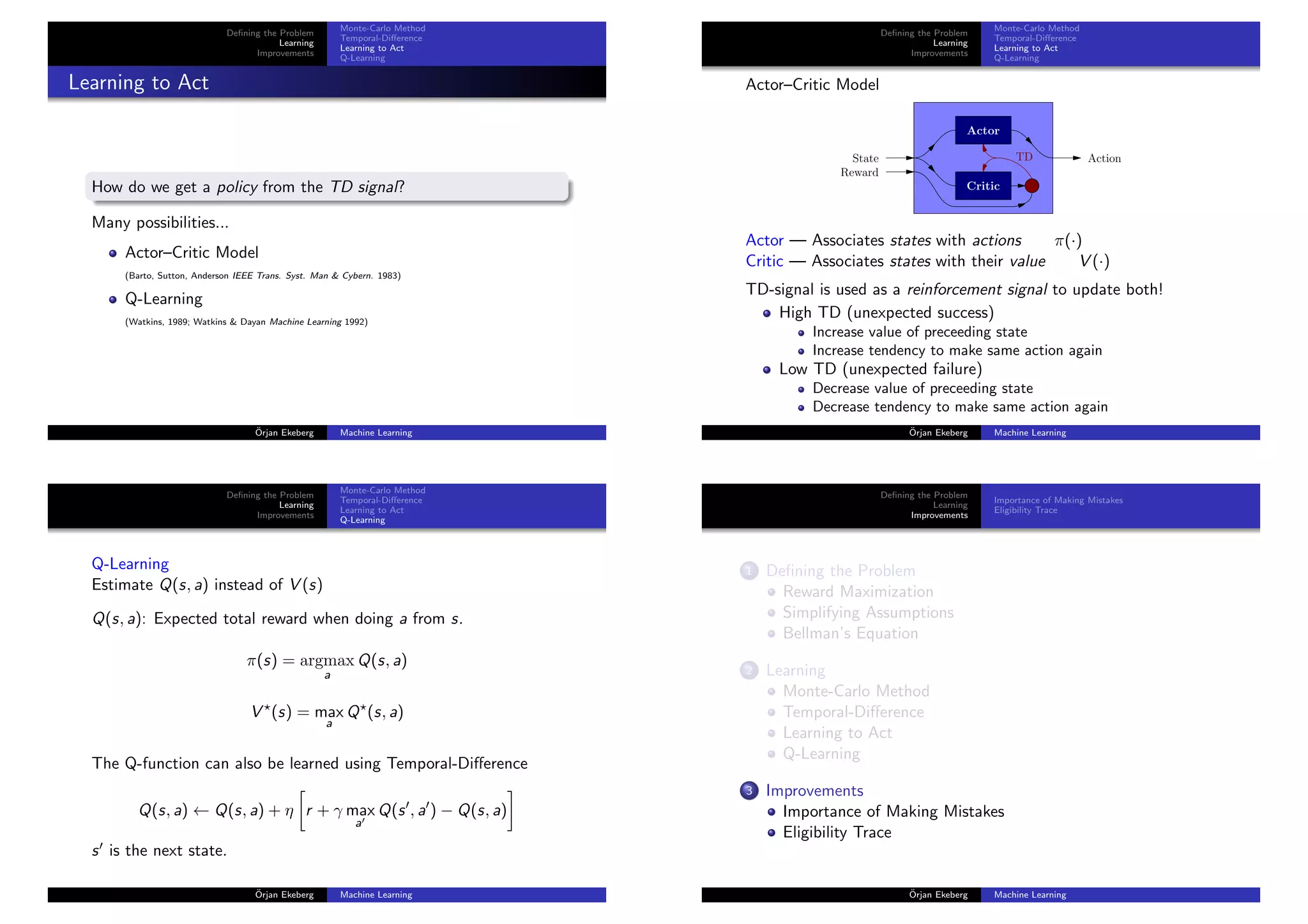 Deﬁning the Problem
Learning
Improvements
Monte-Carlo Method
Temporal-Diﬀerence
Learning to Act
Q-Learning
Learning to Act
How do we get a policy from the TD signal?
Many possibilities...
Actor–Critic Model
(Barto, Sutton, Anderson IEEE Trans. Syst. Man & Cybern. 1983)
Q-Learning
(Watkins, 1989; Watkins & Dayan Machine Learning 1992)
¨Orjan Ekeberg Machine Learning
Deﬁning the Problem
Learning
Improvements
Monte-Carlo Method
Temporal-Diﬀerence
Learning to Act
Q-Learning
Actor–Critic Model
TDState
Reward
Action
Actor
Critic
Actor — Associates states with actions π(·)
Critic — Associates states with their value V (·)
TD-signal is used as a reinforcement signal to update both!
High TD (unexpected success)
Increase value of preceeding state
Increase tendency to make same action again
Low TD (unexpected failure)
Decrease value of preceeding state
Decrease tendency to make same action again
¨Orjan Ekeberg Machine Learning
Deﬁning the Problem
Learning
Improvements
Monte-Carlo Method
Temporal-Diﬀerence
Learning to Act
Q-Learning
Q-Learning
Estimate Q(s, a) instead of V (s)
Q(s, a): Expected total reward when doing a from s.
π(s) = argmax
a
Q(s, a)
V (s) = max
a
Q (s, a)
The Q-function can also be learned using Temporal-Diﬀerence
Q(s, a) ← Q(s, a) + η r + γ max
a
Q(s , a ) − Q(s, a)
s is the next state.
¨Orjan Ekeberg Machine Learning
Deﬁning the Problem
Learning
Improvements
Importance of Making Mistakes
Eligibility Trace
1 Deﬁning the Problem
Reward Maximization
Simplifying Assumptions
Bellman’s Equation
2 Learning
Monte-Carlo Method
Temporal-Diﬀerence
Learning to Act
Q-Learning
3 Improvements
Importance of Making Mistakes
Eligibility Trace
¨Orjan Ekeberg Machine Learning
 