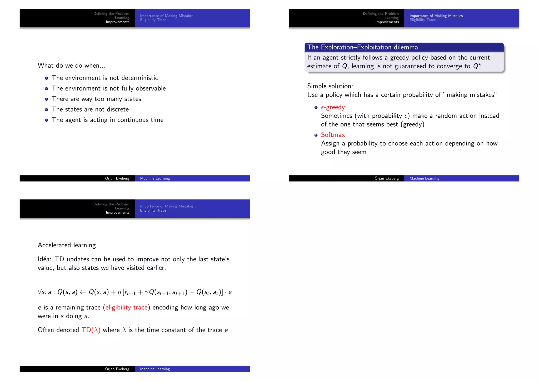 Deﬁning the Problem
Learning
Improvements
Importance of Making Mistakes
Eligibility Trace
What do we do when...
The environment is not deterministic
The environment is not fully observable
There are way too many states
The states are not discrete
The agent is acting in continuous time
¨Orjan Ekeberg Machine Learning
Deﬁning the Problem
Learning
Improvements
Importance of Making Mistakes
Eligibility Trace
The Exploration–Exploitation dilemma
If an agent strictly follows a greedy policy based on the current
estimate of Q, learning is not guaranteed to converge to Q
Simple solution:
Use a policy which has a certain probability of ”making mistakes”
-greedy
Sometimes (with probability ) make a random action instead
of the one that seems best (greedy)
Softmax
Assign a probability to choose each action depending on how
good they seem
¨Orjan Ekeberg Machine Learning
Deﬁning the Problem
Learning
Improvements
Importance of Making Mistakes
Eligibility Trace
Accelerated learning
Id´ea: TD updates can be used to improve not only the last state’s
value, but also states we have visited earlier.
∀s, a : Q(s, a) ← Q(s, a) + η [rt+1 + γQ(st+1, at+1) − Q(st, at)] · e
e is a remaining trace (eligibility trace) encoding how long ago we
were in s doing a.
Often denoted TD(λ) where λ is the time constant of the trace e
¨Orjan Ekeberg Machine Learning
 