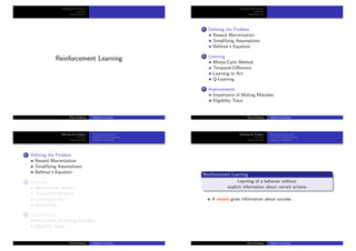 Deﬁning the Problem
Learning
Improvements
Reinforcement Learning
¨Orjan Ekeberg Machine Learning
Deﬁning the Problem
Learning
Improvements
1 Deﬁning the Problem
Reward Maximization
Simplifying Assumptions
Bellman’s Equation
2 Learning
Monte-Carlo Method
Temporal-Diﬀerence
Learning to Act
Q-Learning
3 Improvements
Importance of Making Mistakes
Eligibility Trace
¨Orjan Ekeberg Machine Learning
Deﬁning the Problem
Learning
Improvements
Reward Maximization
Simplifying Assumptions
Bellman’s Equation
1 Deﬁning the Problem
Reward Maximization
Simplifying Assumptions
Bellman’s Equation
2 Learning
Monte-Carlo Method
Temporal-Diﬀerence
Learning to Act
Q-Learning
3 Improvements
Importance of Making Mistakes
Eligibility Trace
¨Orjan Ekeberg Machine Learning
Deﬁning the Problem
Learning
Improvements
Reward Maximization
Simplifying Assumptions
Bellman’s Equation
Reinforcement Learning
Learning of a behavior without
explicit information about correct actions
A reward gives information about success
¨Orjan Ekeberg Machine Learning
 
