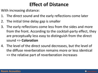 Alexis Baskind
Effect of Distance
With increasing distance:
1. The direct sound and the early reflections come later
2. The initial time delay gap is smaller
3. The early reflections come less from the sides and more
from the front. According to the cocktail-party effect, they
are preceptually less easy to distinguish from the direct
sound => Coloration
4. The level of the direct sound decreases, but the level of
the diffuse reverberation remains more or less identical
=> the relative part of reverberation increases
Room Acoustics
 