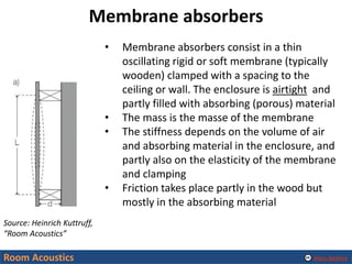 Alexis Baskind
Membrane absorbers
Room Acoustics
Source: Heinrich Kuttruff,
“Room Acoustics”
• Membrane absorbers consist in a thin
oscillating rigid or soft membrane (typically
wooden) clamped with a spacing to the
ceiling or wall. The enclosure is airtight and
partly filled with absorbing (porous) material
• The mass is the masse of the membrane
• The stiffness depends on the volume of air
and absorbing material in the enclosure, and
partly also on the elasticity of the membrane
and clamping
• Friction takes place partly in the wood but
mostly in the absorbing material
 