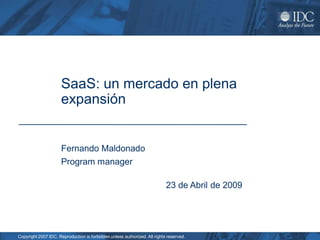 SaaS: un mercado en plena
                     expansión


                     Fernando Maldonado
                     Program manager

                                                                           23 de Abril de 2009




Copyright 2007 IDC. Reproduction is forbidden unless authorized. All rights reserved.
 