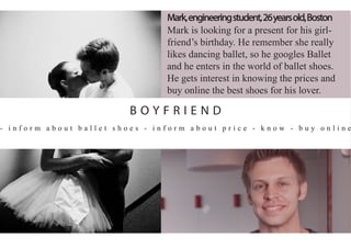- i n f o r m a b o u t b a l l e t s h o e s - i n f o r m a b o u t p r i c e - k n o w - b u y o n l i n e
Mark,engineeringstudent,26yearsold,Boston
Mark is looking for a present for his girl-
friend’s birthday. He remember she really
likes dancing ballet, so he googles Ballet
and he enters in the world of ballet shoes.
He gets interest in knowing the prices and
buy online the best shoes for his lover.
B O Y F R I E N D
 