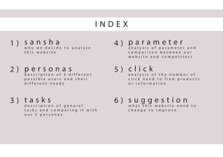 p e r s o n a s
d e s c r i p t i o n o f 5 d i f f e r e n t
p o s s i b l e u s e r s a n d t h e i r
d i f f e r e n t n e e d s
t a s k s
d e s c r i p t i o n o f g e n e r a l
t a s k s a n d c o m p a r i n g i t w i t h
o u r 5 p e r s o n a s
c l i c k
a n a l y s i s o f t h e n u m b e r o f
c l i c k n e e d t o f i n d p r o d u c t s
o r i n f o r m a t i o n
p a r a m e t e r
a n a l y s i s o f p a r a m e t e r a n d
c o m p a r i s o n b e t w e e n o u r
w e b s i t e a n d c o m p e t i t o r s
s a n s h a
w h y w e d e c i d e t o a n a l y z e
t h i s w e b s i t e
s u g g e s t i o n
w h a t t h i s w e b s i t e n e e d t o
c h a n g e t o i m p r o v e
1 )
2 )
3 )
4 )
5 )
6 )
I N D E X
 
