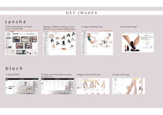 G E T I M A G E S
1) Select what product you want to
see (ex: FOOTWEAR)
2)Images of different collections; if you
click on it you can choose different items
3) Images of different items 4) Zoom of the image
1) Select DANCE 2) Choose one of the product you want
(ex: BALLET)
3)Images of all the ballet shoes 4) Zoom of the image
s a n s h a
b l o c h
 