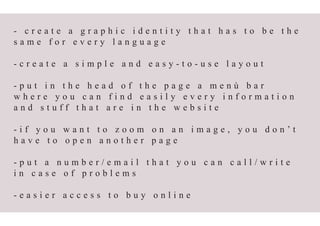 - c r e a t e a g r a p h i c i d e n t i t y t h a t h a s t o b e t h e
s a m e f o r e v e r y l a n g u a g e
- c r e a t e a s i m p l e a n d e a s y - t o - u s e l a y o u t
- p u t i n t h e h e a d o f t h e p a g e a m e n ù b a r
w h e r e y o u c a n f i n d e a s i l y e v e r y i n f o r m a t i o n
a n d s t u f f t h a t a r e i n t h e w e b s i t e
- i f y o u w a n t t o z o o m o n a n i m a g e , y o u d o n ’ t
h a v e t o o p e n a n o t h e r p a g e
- p u t a n u m b e r / e m a i l t h a t y o u c a n c a l l / w r i t e
i n c a s e o f p r o b l e m s
- e a s i e r a c c e s s t o b u y o n l i n e
 