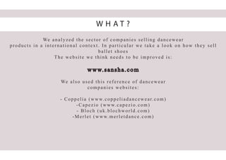 We analyzed the sector of companies selling dancewear
products in a international context. In particular we take a look on how they sell
ballet shoes
The website we think needs to be improved is:
www.sansha.com
We also used this reference of dancewear
companies websites:
- Coppelia (www.coppeliadancewear.com)
-Capezio (www.capezio.com)
- Bloch (uk.blochworld.com)
-Merlet (www.merletdance.com)
W H A T ?
 