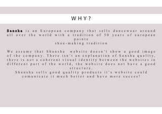 S a n s h a i s a n E u r o p e a n c o m p a n y t h a t s e l l s d a n c e w e a r a r o u n d
a l l o v e r t h e w o r l d w i t h a t r a d i t i o n o f 5 0 y e a r s o f e u r o p e a n
p o i n t e
s h o e - m a k i n g t r a d i t i o n
W e a s s u m e t h a t S h a n s h a w e b s i t e d o e s n ’ t s h o w a g o o d i m a g e
o f t h e c o m p a n y . T h e r e i s n ’ t a n e x p l a n a t i o n o f S a n s h a q u a l i t y ,
t h e r e i s n o t a c o h e r e n t v i s u a l i d e n t i t y b e t w e e n t h e w e b s i t e s i n
d i f f e r e n t p a r t o f t h e w o r l d , t h e w e b s i t e d o e s n o t h a v e a g o o d
s t r u c t u r e .
S h a n s h a s e l l s g o o d q u a l i t y p r o d u c t s i t ’ s w e b s i t e c o u l d
c o m u n i c a t e i t m u c h b e t t e r a n d h a v e m o r e s u c c e s !
W H Y ?
 