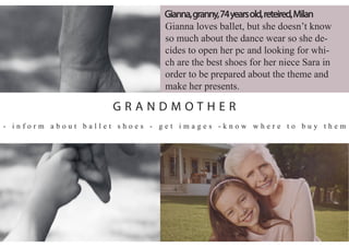 Gianna loves ballet, but she doesn’t know
so much about the dance wear so she de-
cides to open her pc and looking for whi-
ch are the best shoes for her niece Sara in
order to be prepared about the theme and
make her presents.
- i n f o r m a b o u t b a l l e t s h o e s - g e t i m a g e s - k n o w w h e r e t o b u y t h e m
Gianna,granny,74yearsold,reteired,Milan
G R A N D M O T H E R
 