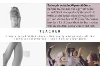 Barbara teaches ballet in a private dance
school. She knows perfectly the world of
ballet, as she dances since she was a little
girl and she teaches for 25 years. She’s used
to order a lot of dance shoes for her students
who are children, young women and men.
- b u y a l o t o f b a l l e t s h o e s - ﬁ n d e a s i l y a n d q u i c k l y a l l t h e
t e c h n i c a l i n f o r m a t i o n - k n o w h o w t o o r d e r t h e m
Barbara,danceteacher,40yearsold,Genoa
T E A C H E R
 
