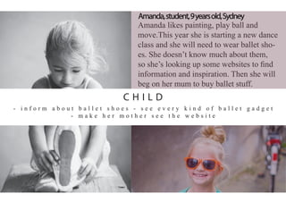 Amanda likes painting, play ball and
move.This year she is starting a new dance
class and she will need to wear ballet sho-
es. She doesn’t know much about them,
so she’s looking up some websites to ﬁnd
information and inspiration. Then she will
beg on her mum to buy ballet stuff.
- i n f o r m a b o u t b a l l e t s h o e s - s e e e v e r y k i n d o f b a l l e t g a d g e t
- m a k e h e r m o t h e r s e e t h e w e b s i t e
Amanda,student,9yearsold,Sydney
C H I L D
 
