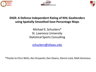 DIGR: A Defense Independent Rating of NHL Goaltenders using Spatially Smoothed Save Percentage Maps Michael E. Schuckers* St. Lawrence UniversityStatistical Sports Consultingschuckers@stlawu.edu   *Thanks to Chris Wells, Ken Krzywicki, Dan Downs, Dennis Lock, Matt Generous 