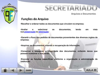 Arquivos e Documentos

Funções do Arquivo
•Recolher e ordenar todos os documentos que circulam na empresa;
•Avaliar
e
selecionar
sua preservação ou eliminação;

os

documentos,

tendo

em

vista

•Garantir o fluxo dos pedidos de documentos provenientes dos diversos órgãos da
empresa;
•Arquivar os documentos, visando a recuperação da informação;

•Conservar e assegurar a integridade dos documentos, evitando danos que
possam ocasionar a sua perda;
•Executar as funções específicas conforme a organização e administração da
instituição.

AULA 09

 
