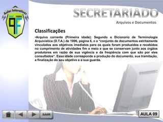Arquivos e Documentos

Classificações
•Arquivo corrente (Primeira idade): Segundo o Dicionário de Terminologia
Arquivística (D.T.A.) de 1996, página 6, é o “conjunto de documentos estritamente
vinculados aos objetivos imediatos para os quais foram produzidos e recebidos
no cumprimento de atividades fim e meio e que se conservam junto aos órgãos
produtores em razão de sua vigência e da freqüência com que são por eles
consultados”. Essa idade corresponde a produção do documento, sua tramitação,
a finalização do seu objetivo e a sua guarda.

AULA 09

 