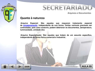 Arquivos e Documentos

Quanto à natureza
•Arquivo Especial: São aqueles que requerem tratamento especial
de armazenamento, independente de sua forma. Certas variáveis precisam ser
controladas, pois caso contrário, podem deteriorar os documentos, (temperatura,
luminosidade, umidade etc).
•Arquivo Especializado: São aqueles que tratam de um assunto específico,
independente da forma física,comercial e industrial..

AULA 09

 