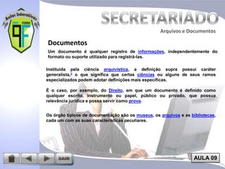 Arquivos e Documentos

Documentos
Um documento é qualquer registro de informações, independentemente do
formato ou suporte utilizado para registrá-las.
Instituída pela ciência arquivística, a definição supra possui caráter
generalista,3 o que significa que certas ciências ou alguns de seus ramos
especializados podem adotar definições mais específicas.
É o caso, por exemplo, do Direito, em que um documento é definido como
qualquer escrito, instrumento ou papel, público ou privado, que possua
relevância jurídica e possa servir como prova.
Os órgão típicos de documentação são os museus, os arquivos e as bibliotecas,
cada um com as suas características peculiares.

AULA 09

 