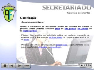Arquivos e Documentos

Classificação
Quanto à procedência
Quanto a procedência, os documentos podem ser divididos em públicos e
privados, ambos podendo constituir prova de fato jurídico, ato jurídico ou
de negócio jurídico.
•Públicos: São emitidos por autoridade pública ou mediante procuração de
autoridade pública. Por exemplo, escritura pública de compra e venda emitida por
um notário.

•Privados: São emitidos por um particular (pessoa física), ou por autoridade pública
fora de suas funções, atribuições, oucompetência).

AULA 09

 