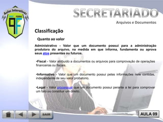 Arquivos e Documentos

Classificação
Quanto ao valor
Administrativo - Valor que um documento possui para a administração
produtora do arquivo, na medida em que informa, fundamenta ou aprova
seus atos presentes ou futuros.
•Fiscal - Valor atribuído a documentos ou arquivos para comprovação de operações
financeiras ou fiscais.
•Informativo - Valor que um documento possui pelas informações nele contidas,
independente de seu valor probatório.
•Legal - Valor processual que um documento possui perante a lei para comprovar
um fato ou constituir um direito.

AULA 09

 