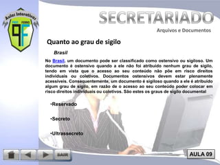 Arquivos e Documentos

Quanto ao grau de sigilo
Brasil
No Brasil, um documento pode ser classificado como ostensivo ou sigiloso. Um
documento é ostensivo quando a ele não foi atribuído nenhum grau de sigilo,
tendo em vista que o acesso ao seu conteúdo não põe em risco direitos
individuais ou coletivos. Documentos ostensivos devem estar plenamente
acessíveis. Consequentemente, um documento é sigiloso quando a ele é atribuído
algum grau de sigilo, em razão de o acesso ao seu conteúdo poder colocar em
risco direitos individuais ou coletivos. São estes os graus de sigilo documental

•Reservado
•Secreto
•Ultrassecreto

AULA 09

 