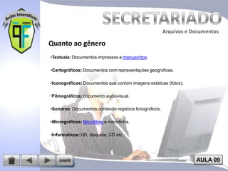 Arquivos e Documentos

Quanto ao gênero
•Textuais: Documentos impressos e manuscritos.
•Cartográficos: Documentos com representações geográficas.
•Iconográficos: Documentos que contém imagens estáticas (fotos).
•Filmográficos: documento audiovisual.
•Sonoros: Documentos contendo registros fonográficos.
•Micrográficos: Microfilme e microficha.
•Informáticos: HD, disquete, CD etc.

AULA 09

 