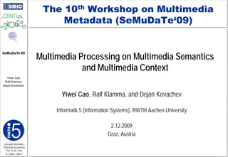 The 10th Workshop on Multimedia
                              Metadata (SeMuDaTe‘09)


                         Multimedia Processing on Multimedia Semantics
SeMuDaTe‘09



                                     and Multimedia Context
  Yiwei Cao
 Ralf Klamma
Dejan Kovachev


                                Yiwei Cao, Ralf Klamma, and Dejan Kovachev

                              Informatik 5 (Information Systems), RWTH Aachen University

                                                     2.12.2009
                                                    Graz, Austria
Lehrstuhl Informatik 5
(Informationssysteme)
   Prof. Dr. M. Jarke
 I5-CKKo-1209-1
 