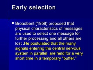 Early selection

   Broadbent (1958) proposed that
    physical characteristics of messages
    are used to select one me...