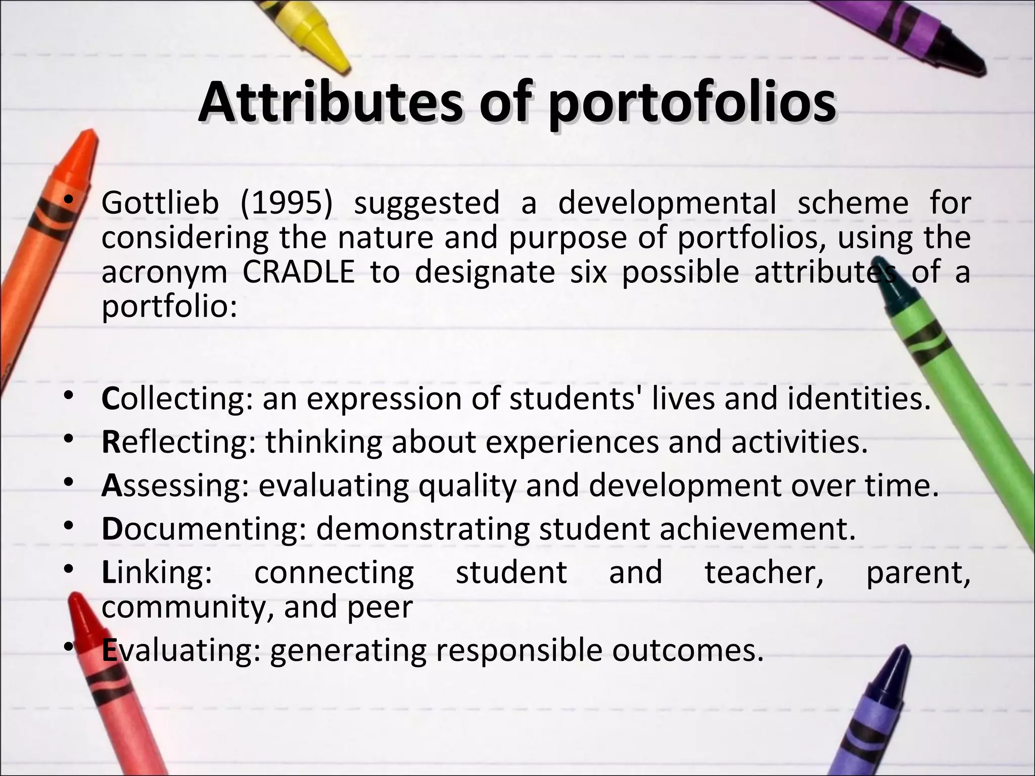 Attributes of portofolios
• Gottlieb (1995) suggested a developmental scheme for
  considering the nature and purpose of portfolios, using the
  acronym CRADLE to designate six possible attributes of a
  portfolio:

• Collecting: an expression of students' lives and identities.
• Reflecting: thinking about experiences and activities.
• Assessing: evaluating quality and development over time.
• Documenting: demonstrating student achievement.
• Linking: connecting student and teacher, parent,
  community, and peer
• Evaluating: generating responsible outcomes.
 