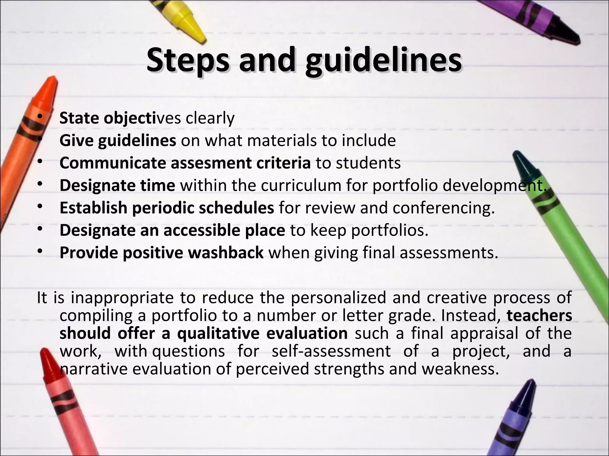 Steps and guidelines
•   State objectives clearly
•   Give guidelines on what materials to include
•   Communicate assesment criteria to students
•   Designate time within the curriculum for portfolio development.
•   Establish periodic schedules for review and conferencing.
•   Designate an accessible place to keep portfolios.
•   Provide positive washback when giving final assessments.

It is inappropriate to reduce the personalized and creative process of
    compiling a portfolio to a number or letter grade. Instead, teachers
    should offer a qualitative evaluation such a final appraisal of the
    work, with questions for self-assessment of a project, and a
    narrative evaluation of perceived strengths and weakness.
 