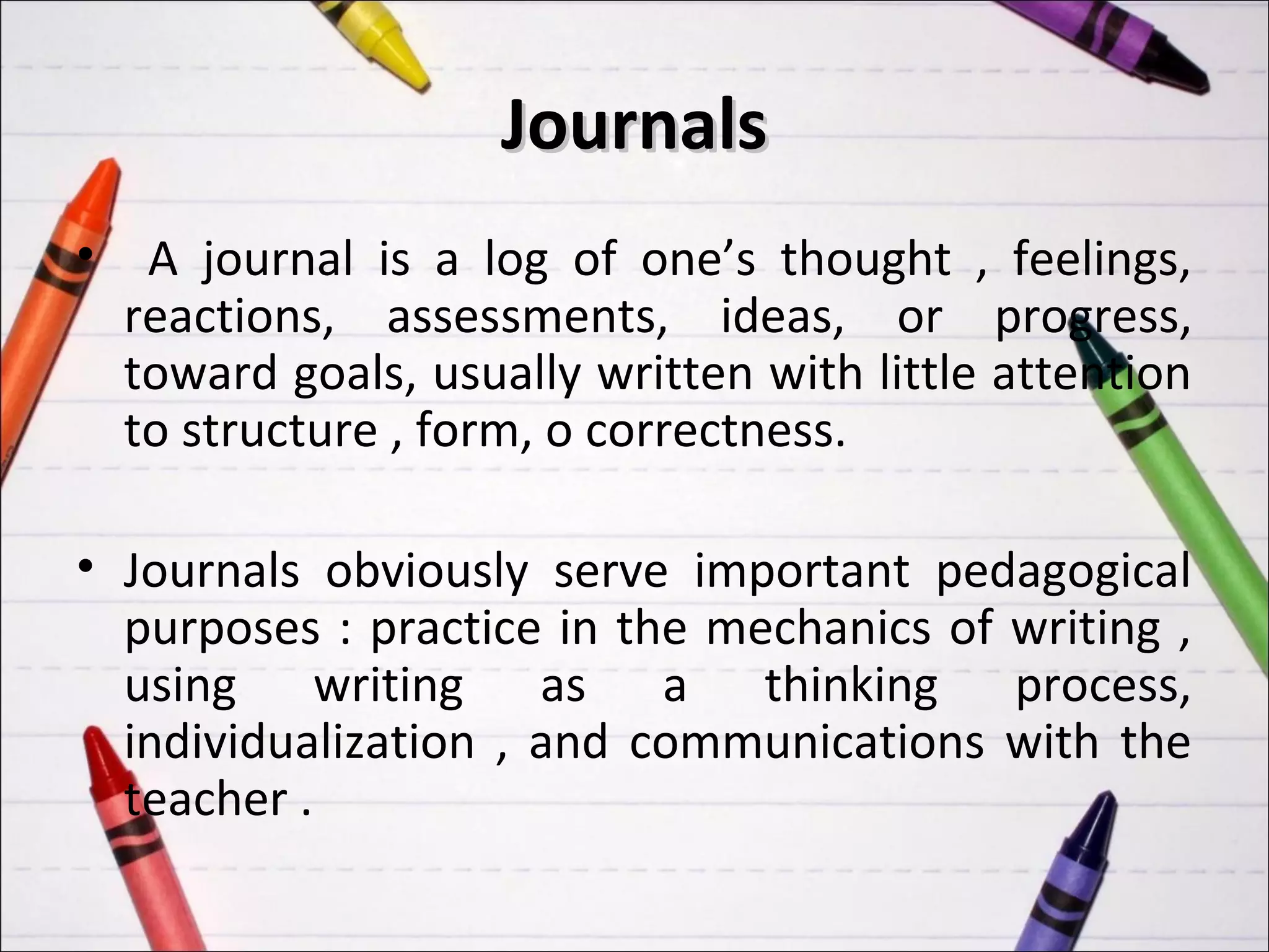Journals
•    A journal is a log of one’s thought , feelings,
    reactions, assessments, ideas, or progress,
    toward goals, usually written with little attention
    to structure , form, o correctness.

• Journals obviously serve important pedagogical
  purposes : practice in the mechanics of writing ,
  using writing as a thinking process,
  individualization , and communications with the
  teacher .
 
