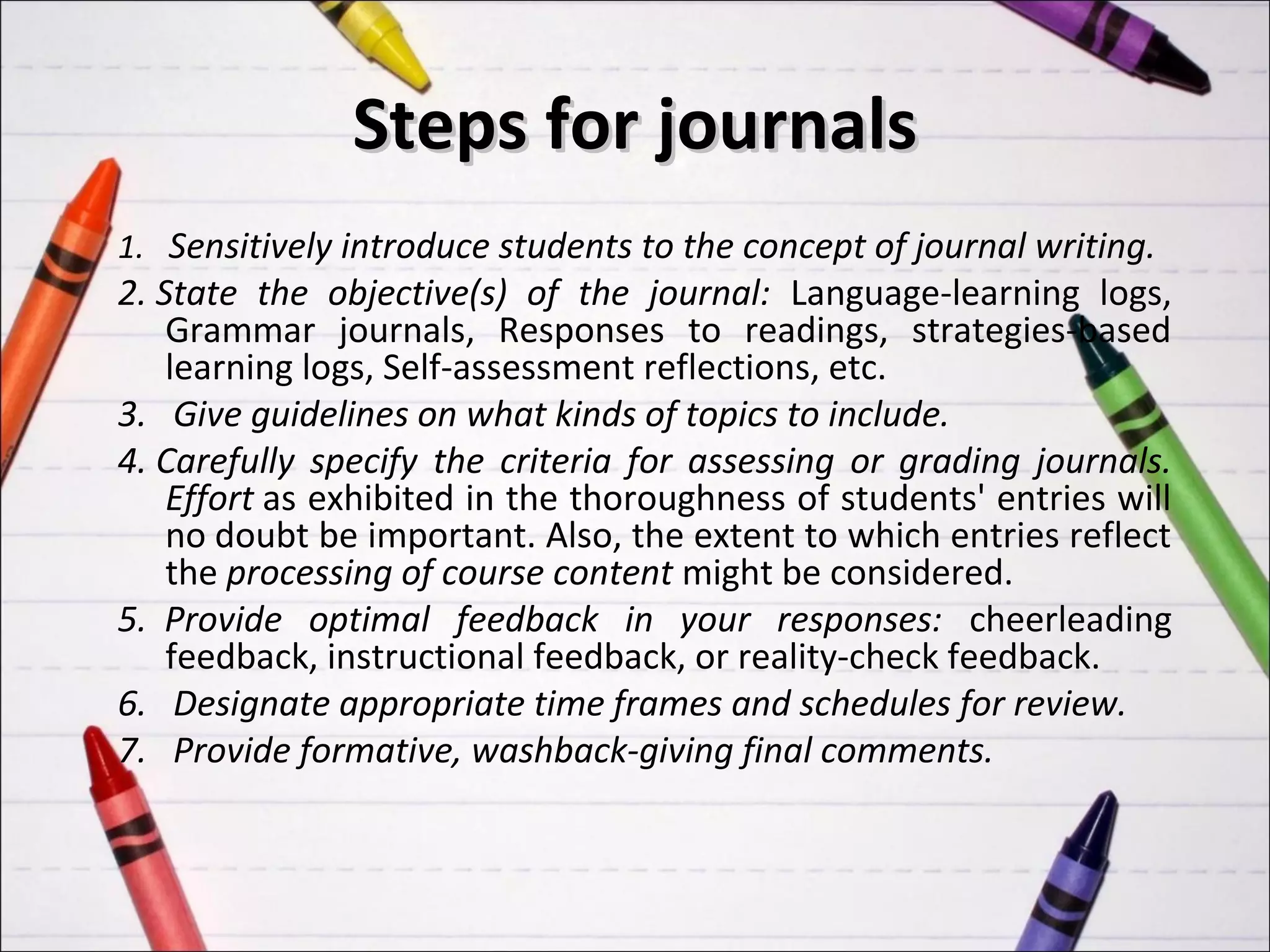 Steps for journals
1. Sensitively introduce students to the concept of journal writing.
2. State the objective(s) of the journal: Language-learning logs,
    Grammar journals, Responses to readings, strategies-based
    learning logs, Self-assessment reflections, etc.
3. Give guidelines on what kinds of topics to include.
4. Carefully specify the criteria for assessing or grading journals.
    Effort as exhibited in the thoroughness of students' entries will
    no doubt be important. Also, the extent to which entries reflect
    the processing of course content might be considered.
5. Provide optimal feedback in your responses: cheerleading
    feedback, instructional feedback, or reality-check feedback.
6. Designate appropriate time frames and schedules for review.
7. Provide formative, washback-giving final comments.
 
