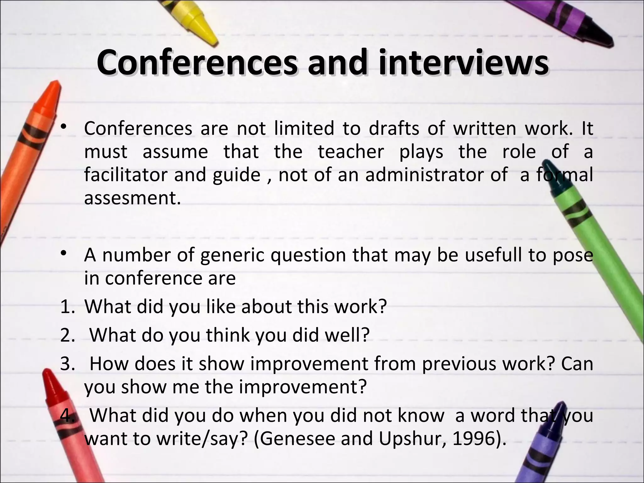 Conferences and interviews
• Conferences are not limited to drafts of written work. It
  must assume that the teacher plays the role of a
  facilitator and guide , not of an administrator of a formal
  assesment.

• A number of generic question that may be usefull to pose
   in conference are
1. What did you like about this work?
2. What do you think you did well?
3. How does it show improvement from previous work? Can
   you show me the improvement?
4. What did you do when you did not know a word that you
   want to write/say? (Genesee and Upshur, 1996).
 