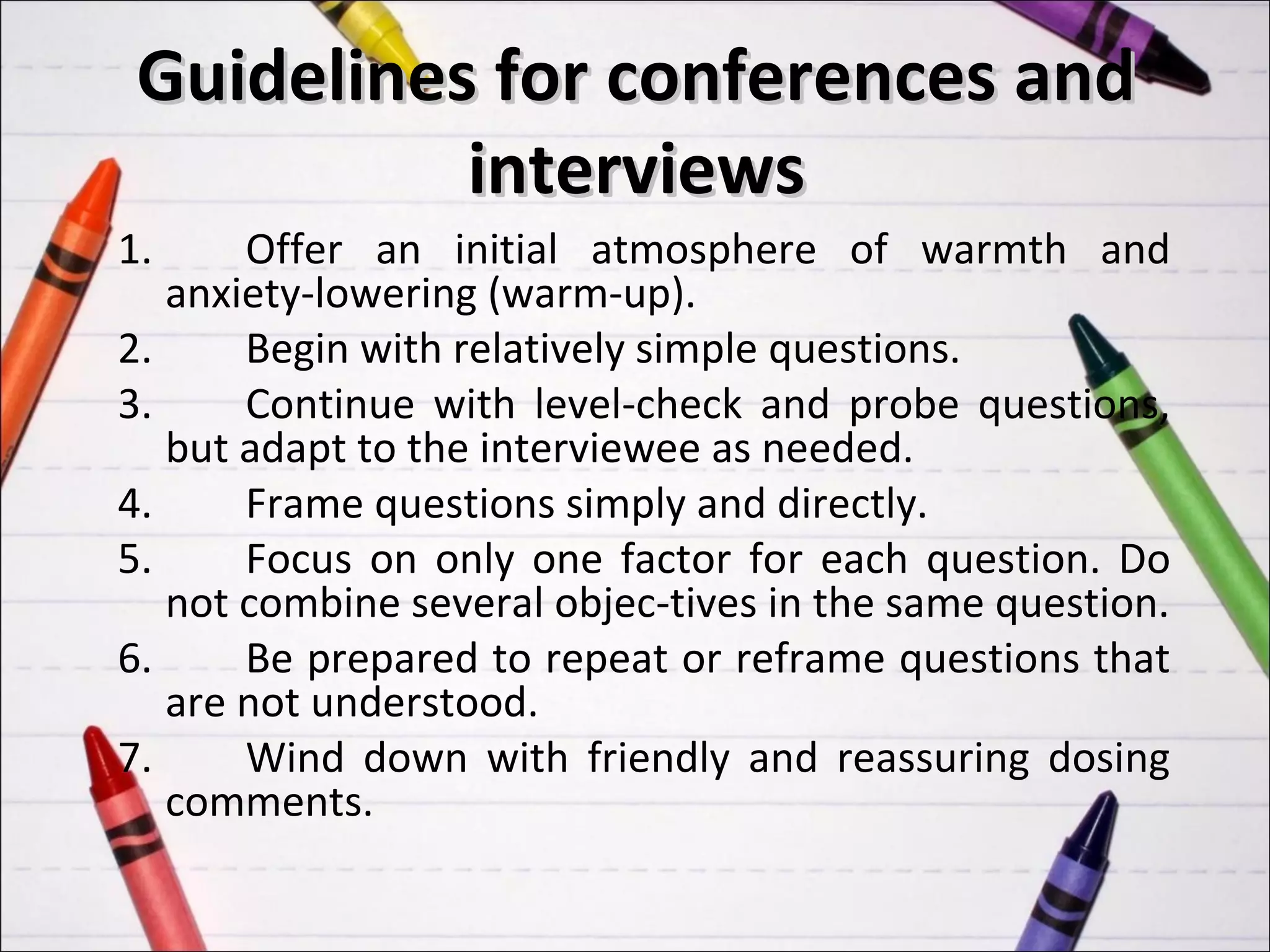 Guidelines for conferences and
           interviews
1.     Offer an initial atmosphere of warmth and
   anxiety-lowering (warm-up).
2.     Begin with relatively simple questions.
3.     Continue with level-check and probe questions,
   but adapt to the interviewee as needed.
4.     Frame questions simply and directly.
5.     Focus on only one factor for each question. Do
   not combine several objec-tives in the same question.
6.     Be prepared to repeat or reframe questions that
   are not understood.
7.     Wind down with friendly and reassuring dosing
   comments.
 