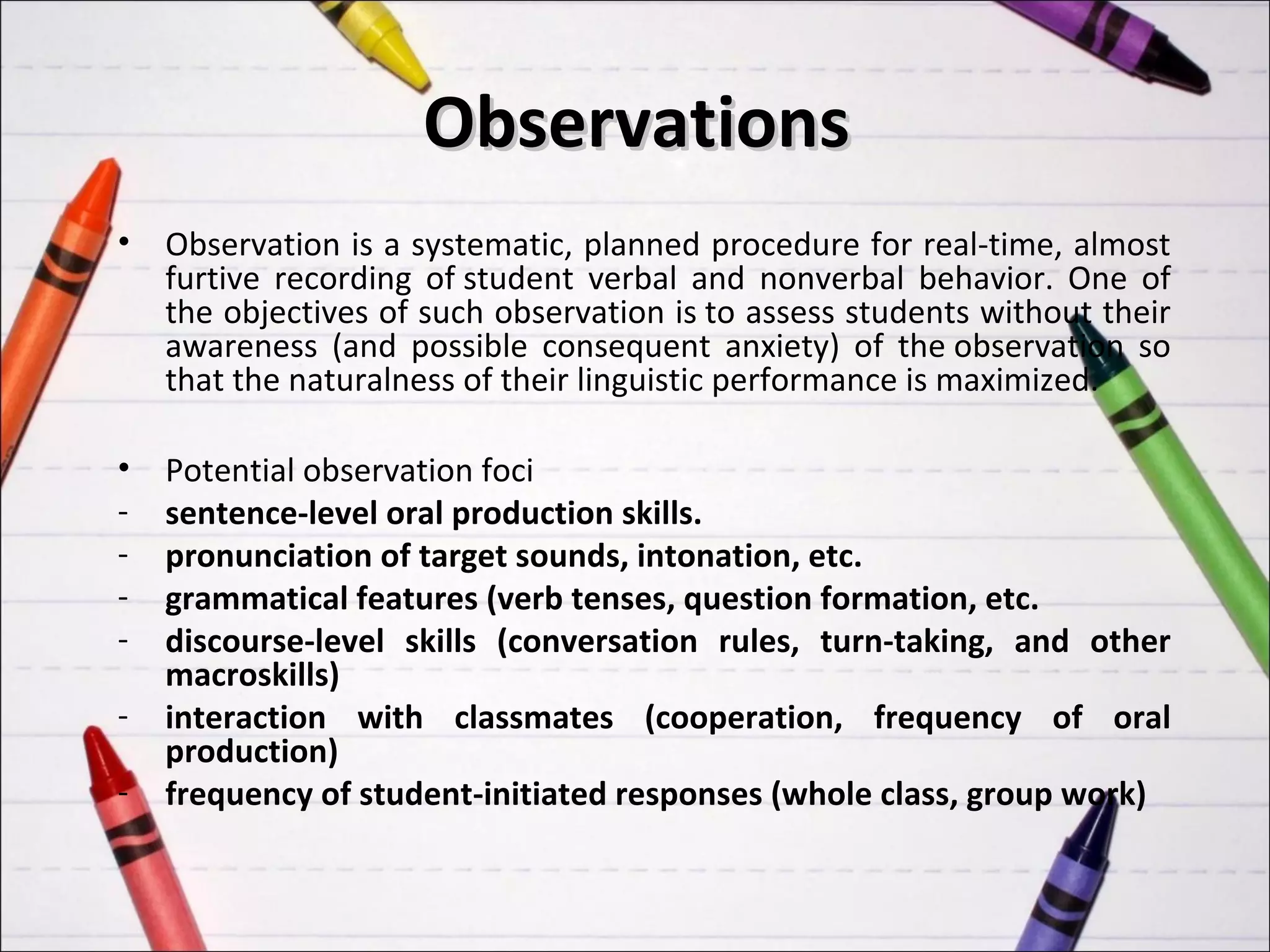 Observations
•   Observation is a systematic, planned procedure for real-time, almost
    furtive recording of student verbal and nonverbal behavior. One of
    the objectives of such observation is to assess students without their
    awareness (and possible consequent anxiety) of the observation so
    that the naturalness of their linguistic performance is maximized.

•   Potential observation foci
-   sentence-level oral production skills.
-   pronunciation of target sounds, intonation, etc.
-   grammatical features (verb tenses, question formation, etc.
-   discourse-level skills (conversation rules, turn-taking, and other
    macroskills)
-   interaction with classmates (cooperation, frequency of oral
    production)
-   frequency of student-initiated responses (whole class, group work)
 