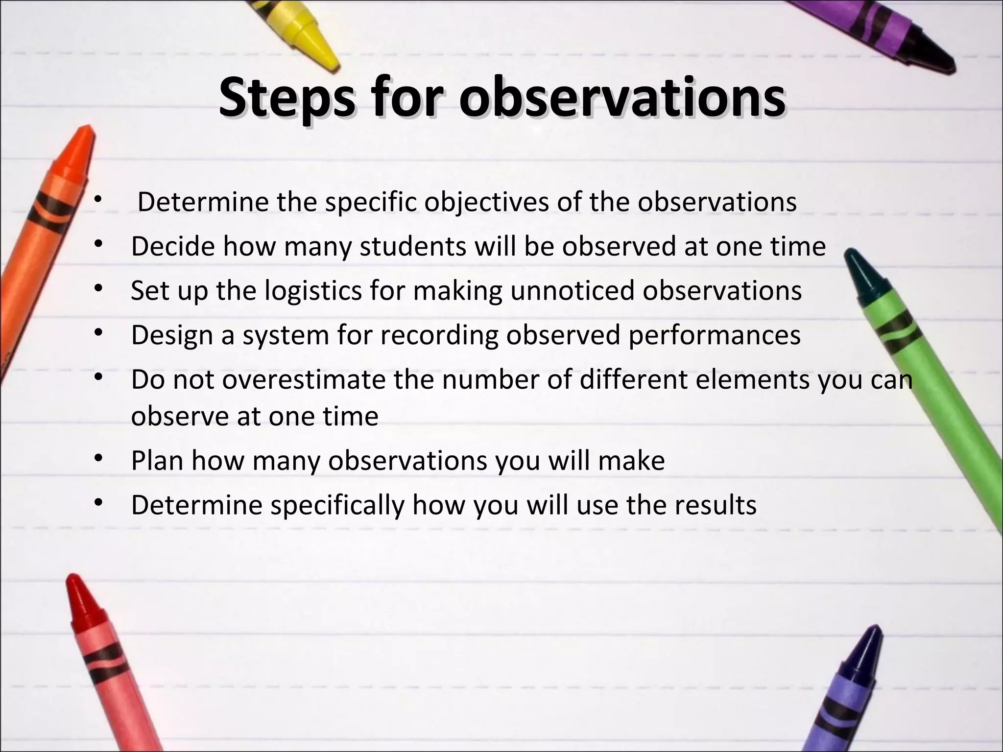 Steps for observations
•   Determine the specific objectives of the observations
•   Decide how many students will be observed at one time
•   Set up the logistics for making unnoticed observations
•   Design a system for recording observed performances
•   Do not overestimate the number of different elements you can
    observe at one time
•   Plan how many observations you will make
•   Determine specifically how you will use the results
 