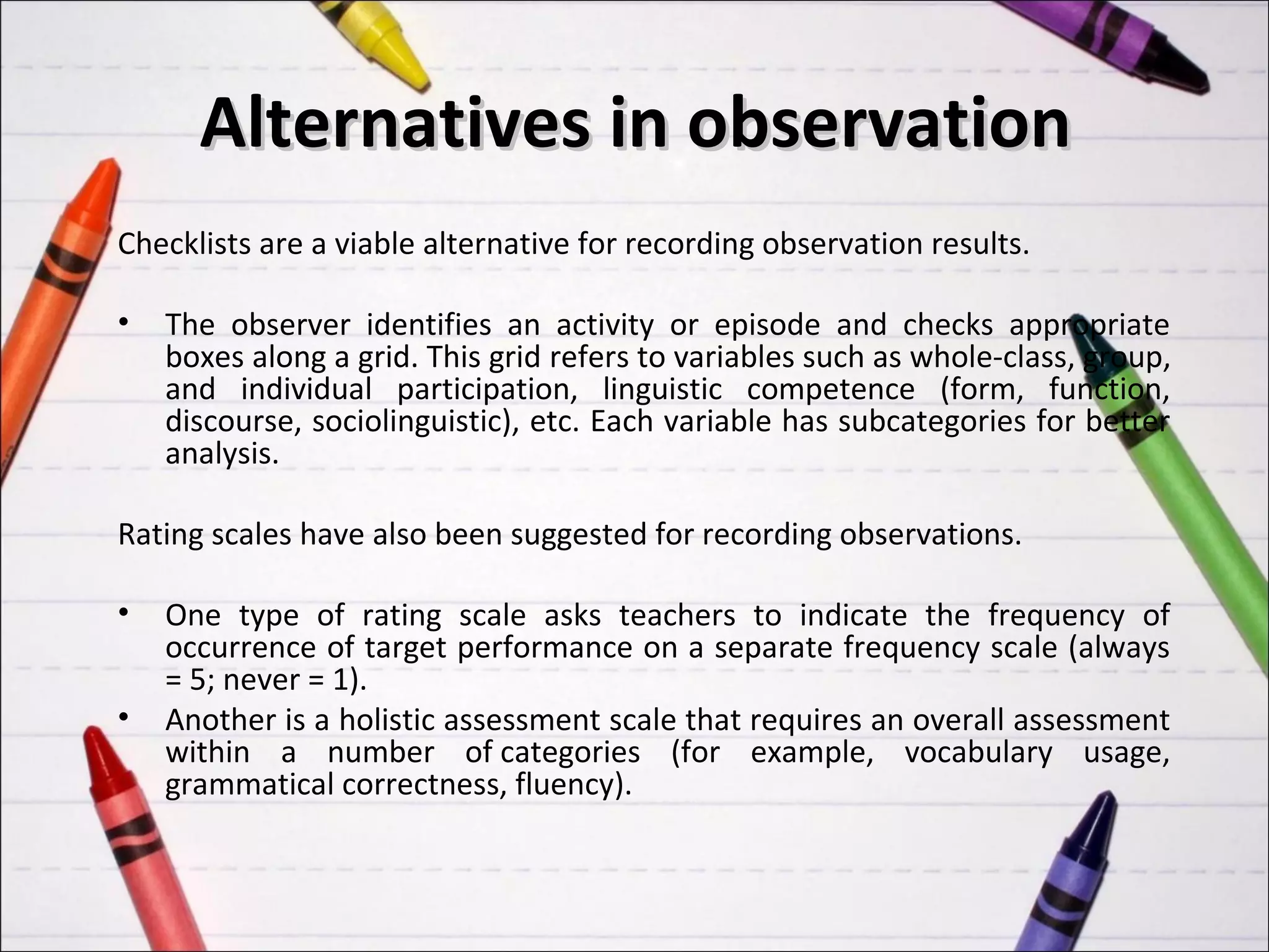 Alternatives in observation
Checklists are a viable alternative for recording observation results.

•   The observer identifies an activity or episode and checks appropriate
    boxes along a grid. This grid refers to variables such as whole-class, group,
    and individual participation, linguistic competence (form, function,
    discourse, sociolinguistic), etc. Each variable has subcategories for better
    analysis.

Rating scales have also been suggested for recording observations.

•   One type of rating scale asks teachers to indicate the frequency of
    occurrence of target performance on a separate frequency scale (always
    = 5; never = 1).
•   Another is a holistic assessment scale that requires an overall assessment
    within a number of categories (for example, vocabulary usage,
    grammatical correctness, fluency).
 
